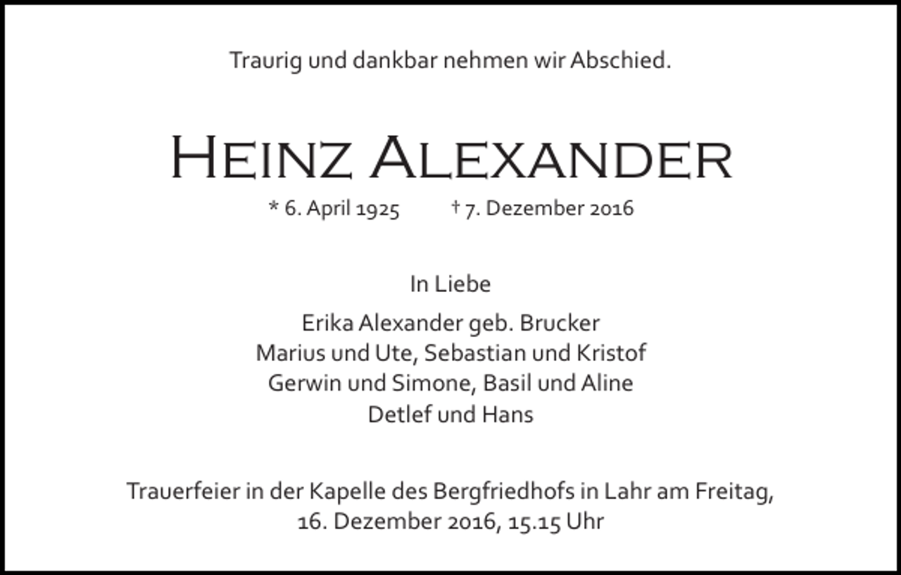 <p>Traurig und dankbar nehmen wir Abschied.</p><p>Heinz Alexander<br />* 6. April 1925</p><p>† 7. Dezember 2016</p><p>In Liebe<br />Erika Alexander geb. Brucker<br />Marius und Ute, Sebastian und Kristof<br />Gerwin und Simone, Basil und Aline<br />Detlef und Hans<br />Trauerfeier in der Kapelle des Bergfriedhofs in Lahr am Freitag,<br />16. Dezember 2016, 15.15 Uhr</p>