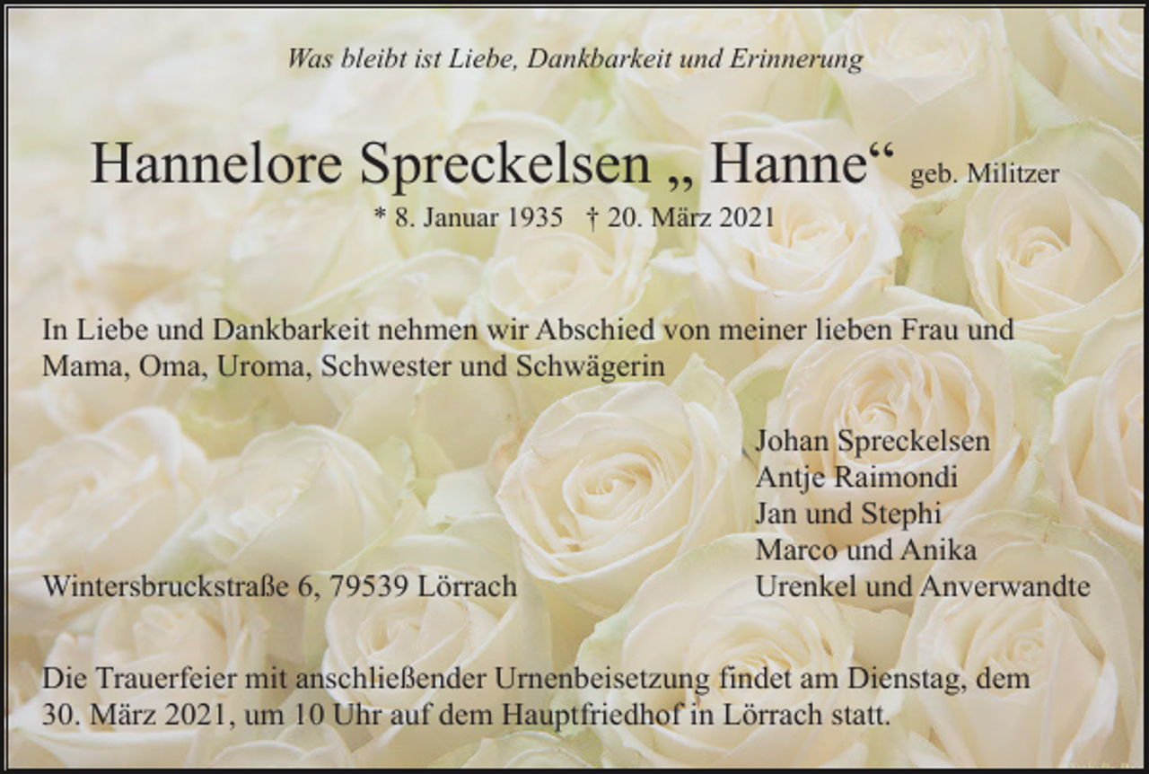 <p>Was bleibt ist Liebe, Dankbarkeit und Erinnerung</p><p>Hannelore Spreckelsen „ Hanne“ geb. Militzer<br />* 8. Januar 1935 † 20. März 2021</p><p>In Liebe und Dankbarkeit nehmen wir Abschied von meiner lieben Frau und<br />Mama, Oma, Uroma, Schwester und Schwägerin</p><p>Wintersbruckstraße 6, 79539 Lörrach</p><p>Johan Spreckelsen<br />Antje Raimondi<br />Jan und Stephi<br />Marco und Anika<br />Urenkel und Anverwandte</p><p>Die Trauerfeier mit anschließender Urnenbeisetzung findet am Dienstag, dem<br />30. März 2021, um 10 Uhr auf dem Hauptfriedhof in Lörrach statt.</p>
