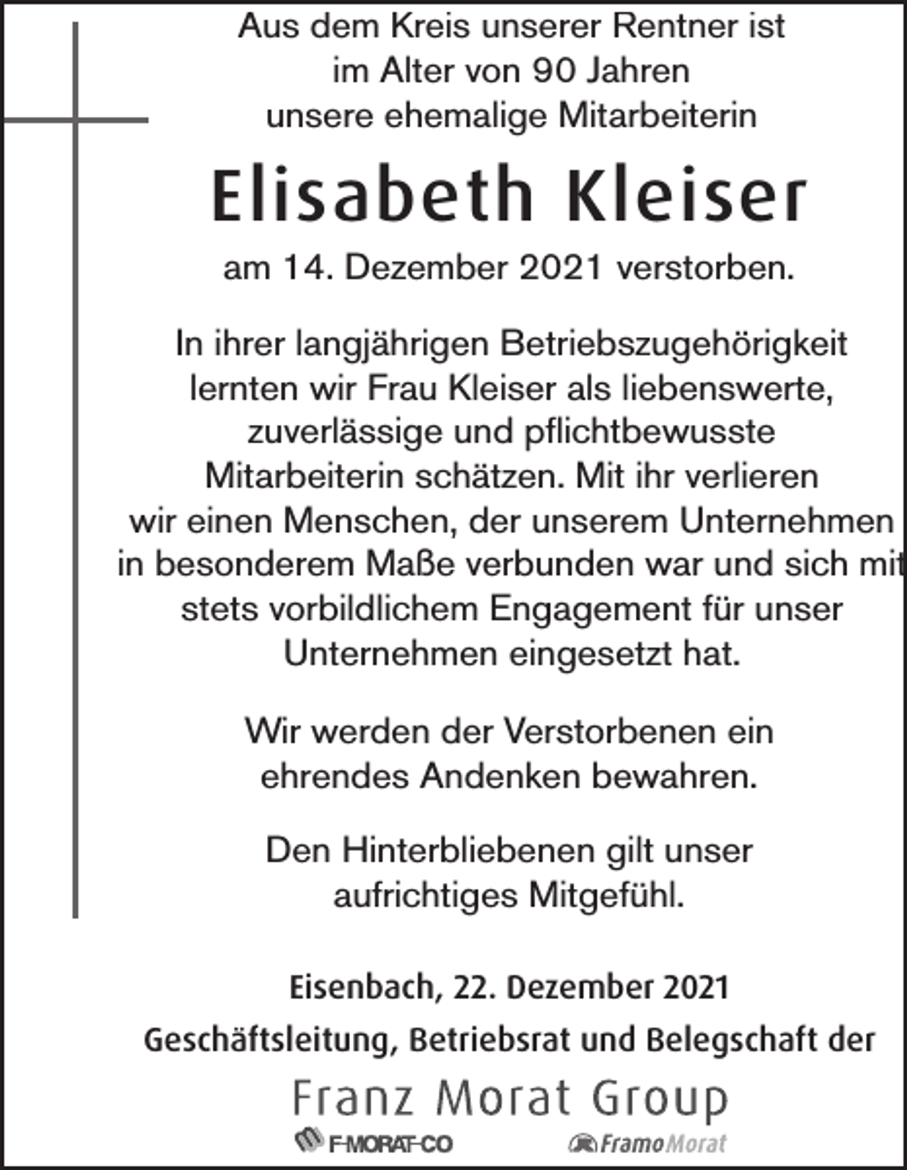 <p>Aus dem Kreis unserer Rentner ist<br />im Alter von 90 Jahren<br />unsere ehemalige Mitarbeiterin</p><p>Elisabeth Kleiser<br />am 14. Dezember 2021 verstorben.<br />In ihrer langjährigen Betriebszugehörigkeit<br />lernten wir Frau Kleiser als liebenswerte,<br />zuverlässige und pflichtbewusste<br />Mitarbeiterin schätzen. Mit ihr verlieren<br />wir einen Menschen, der unserem Unternehmen<br />in besonderem Maße verbunden war und sich mit<br />stets vorbildlichem Engagement für unser<br />Unternehmen eingesetzt hat.<br />Wir werden der Verstorbenen ein<br />ehrendes Andenken bewahren.<br />Den Hinterbliebenen gilt unser<br />aufrichtiges Mitgefühl.<br />Eisenbach, 22. Dezember 2021<br />Geschäftsleitung, Betriebsrat und Belegschaft der</p>