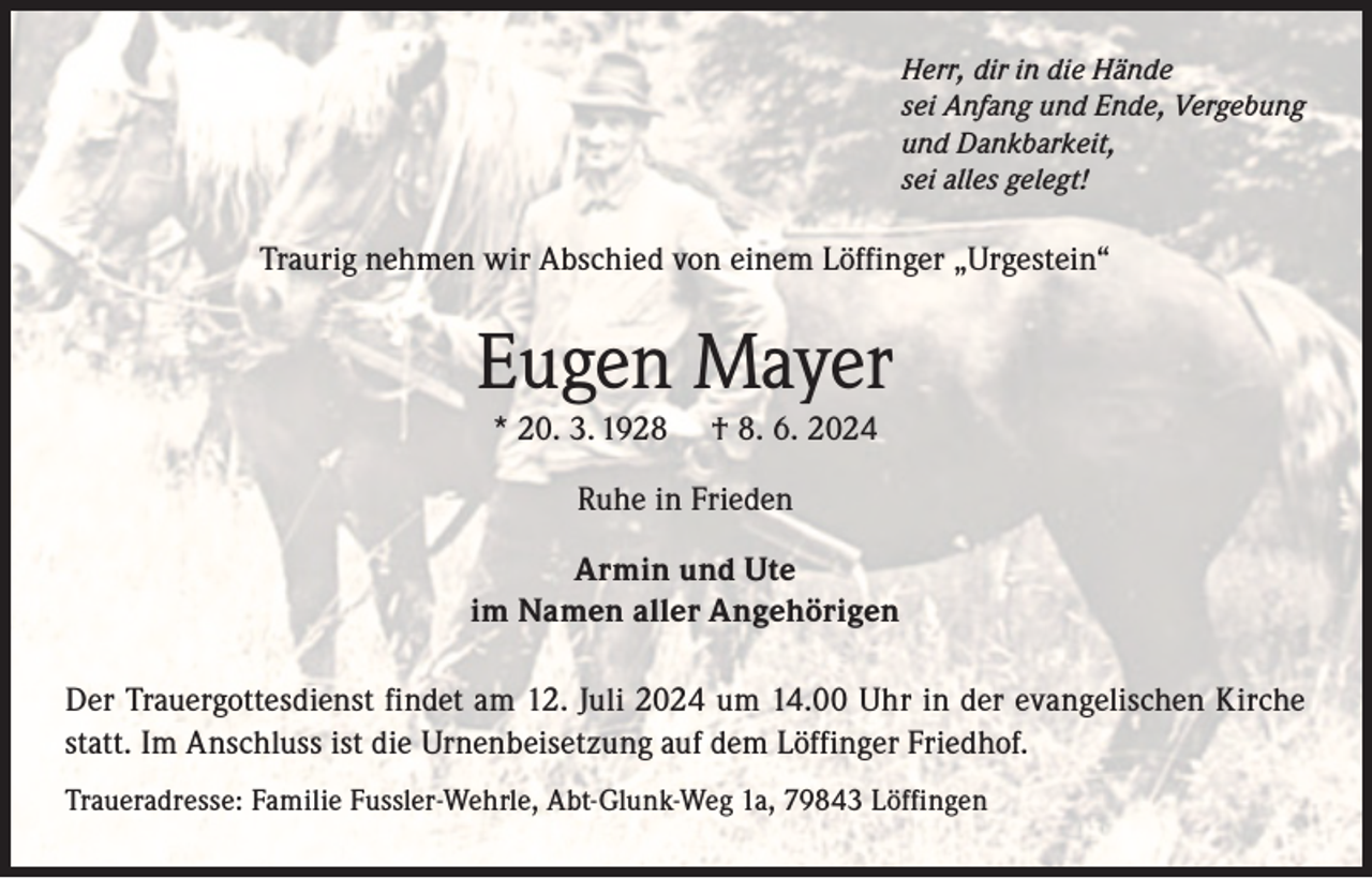 <p>Herr, dir in die Hände<br />sei Anfang und Ende, Vergebung<br />und Dankbarkeit,<br />sei alles gelegt!</p><p>Traurig nehmen wir Abschied von einem Löffinger „Urgestein“</p><p>Eugen Mayer<br />* 20. 3. 1928</p><p>† 8. 6. 2024</p><p>Ruhe in Frieden<br />Armin und Ute<br />im Namen aller Angehörigen<br />Der Trauergottesdienst findet am 12. Juli 2024 um 14.00 Uhr in der evangelischen Kirche<br />statt. Im Anschluss ist die Urnenbeisetzung auf dem Löffinger Friedhof.<br />Traueradresse: Familie Fussler-Wehrle, Abt-Glunk-Weg 1a, 79843 Löffingen</p>
