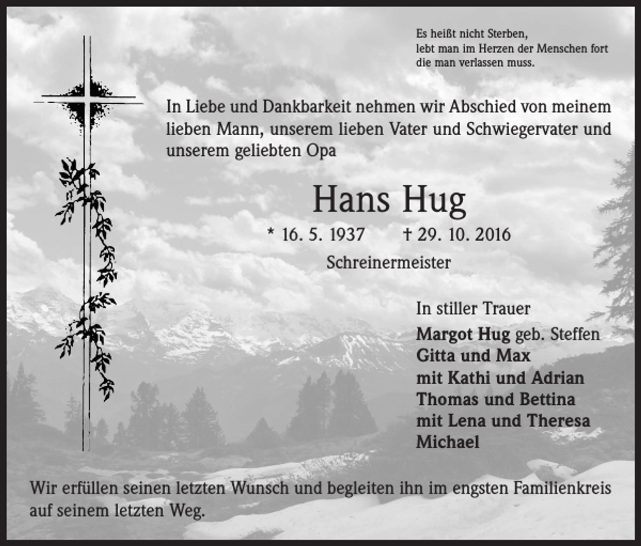 <p>Es heißt nicht Sterben,<br />lebt man im Herzen der Menschen fort<br />die man verlassen muss.</p><p>In Liebe und Dankbarkeit nehmen wir Abschied von meinem<br />lieben Mann, unserem lieben Vater und Schwiegervater und<br />unserem geliebten Opa</p><p>Hans Hug<br />* 16. 5. 1937 † 29. 10. 2016<br />Schreinermeister<br />In stiller Trauer<br />Margot Hug geb. Steffen<br />Gitta und Max<br />mit Kathi und Adrian<br />Thomas und Bettina<br />mit Lena und Theresa<br />Michael<br />Wir erfüllen seinen letzten Wunsch und begleiten ihn im engsten Familienkreis<br />auf seinem letzten Weg.</p>