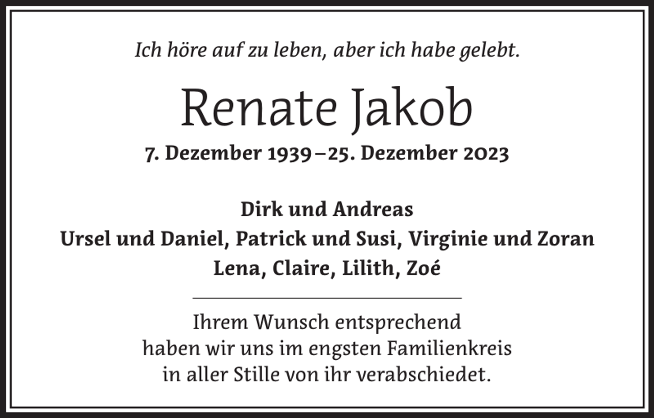 <p>Ich höre auf zu leben, aber ich habe gelebt.</p><p>Renate Jakob<br />7. Dezember 1939 –25. Dezember 2023<br />Dirk und Andreas<br />Ursel und Daniel, Patrick und Susi, Virginie und Zoran<br />Lena, Claire, Lilith, Zoé<br />Ihrem Wunsch entsprechend<br />haben wir uns im engsten Familienkreis<br />in aller Stille von ihr verabschiedet.</p>