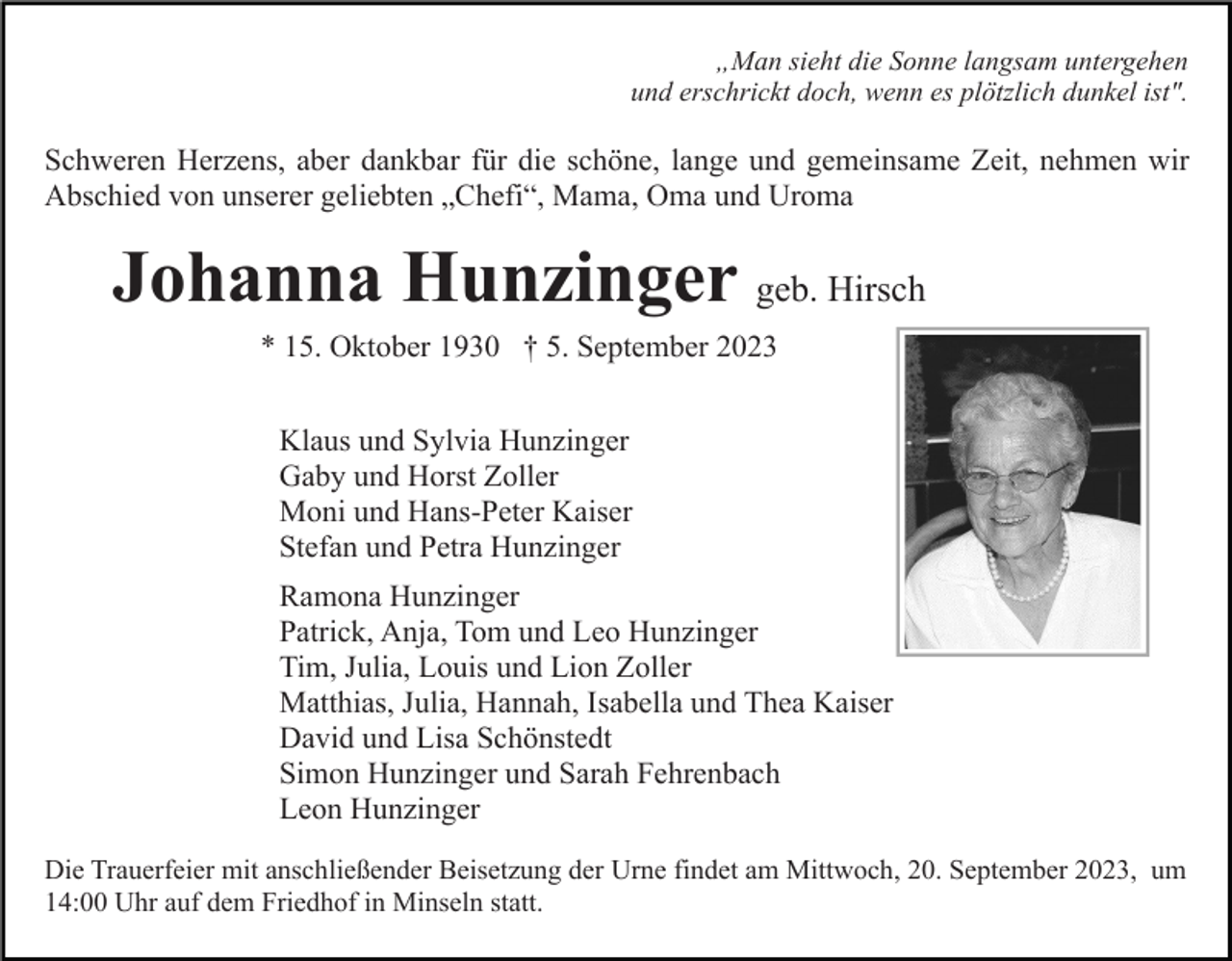 <p>„Man sieht die Sonne langsam untergehen<br />und erschrickt doch, wenn es plötzlich dunkel ist".</p><p>Schweren Herzens, aber dankbar für die schöne, lange und gemeinsame Zeit, nehmen wir<br />Abschied von unserer geliebten „Chefi“, Mama, Oma und Uroma</p><p>Johanna Hunzinger geb. Hirsch<br />* 15. Oktober 1930 † 5. September 2023<br />Klaus und Sylvia Hunzinger<br />Gaby und Horst Zoller<br />Moni und Hans-Peter Kaiser<br />Stefan und Petra Hunzinger<br />Ramona Hunzinger<br />Patrick, Anja, Tom und Leo Hunzinger<br />Tim, Julia, Louis und Lion Zoller<br />Matthias, Julia, Hannah, Isabella und Thea Kaiser<br />David und Lisa Schönstedt<br />Simon Hunzinger und Sarah Fehrenbach<br />Leon Hunzinger<br />Die Trauerfeier mit anschließender Beisetzung der Urne findet am Mittwoch, 20. September 2023, um<br />14:00 Uhr auf dem Friedhof in Minseln statt.</p>