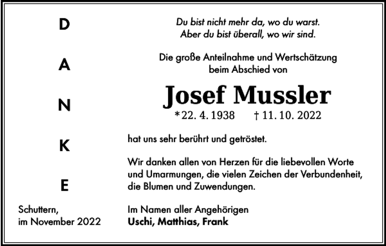 <p>D</p><p>Du bist nicht mehr da, wo du warst.<br />Aber du bist überall, wo wir sind.</p><p>A</p><p>Die große Anteilnahme und Wertschätzung<br />beim Abschied von</p><p>N</p><p>Josef Mussler</p><p>K<br />E<br />Schuttern,<br />im November 2022</p><p>* 22. 4. 1938 † 11. 10. 2022</p><p>hat uns sehr berührt und getröstet.<br />Wir danken allen von Herzen für die liebevollen Worte<br />und Umarmungen, die vielen Zeichen der Verbundenheit,<br />die Blumen und Zuwendungen.<br />Im Namen aller Angehörigen<br />Uschi, Matthias, Frank</p>