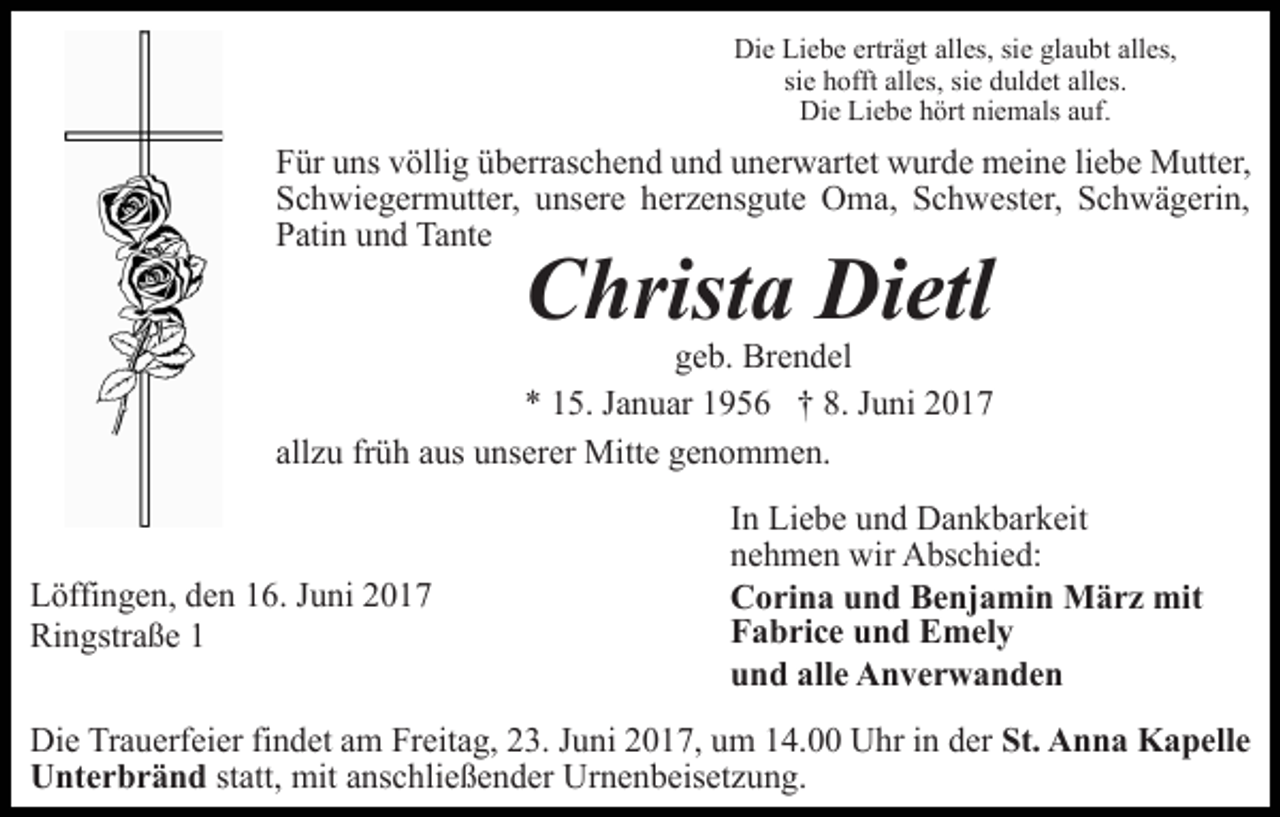 <p>Die Liebe erträgt alles, sie glaubt alles,<br />sie hofft alles, sie duldet alles.<br />Die Liebe hört niemals auf.</p><p>Für uns völlig überraschend und unerwartet wurde meine liebe Mutter,<br />Schwiegermutter, unsere herzensgute Oma, Schwester, Schwägerin,<br />Patin und Tante</p><p>Christa Dietl</p><p>geb. Brendel<br />* 15. Januar 1956 † 8. Juni 2017<br />allzu früh aus unserer Mitte genommen.</p><p>Löffingen, den 16. Juni 2017<br />Ringstraße 1</p><p>In Liebe und Dankbarkeit<br />nehmen wir Abschied:<br />Corina und Benjamin März mit<br />Fabrice und Emely<br />und alle Anverwanden</p><p>Die Trauerfeier findet am Freitag, 23. Juni 2017, um 14.00 Uhr in der St. Anna Kapelle<br />Unterbränd statt, mit anschließender Urnenbeisetzung.</p>