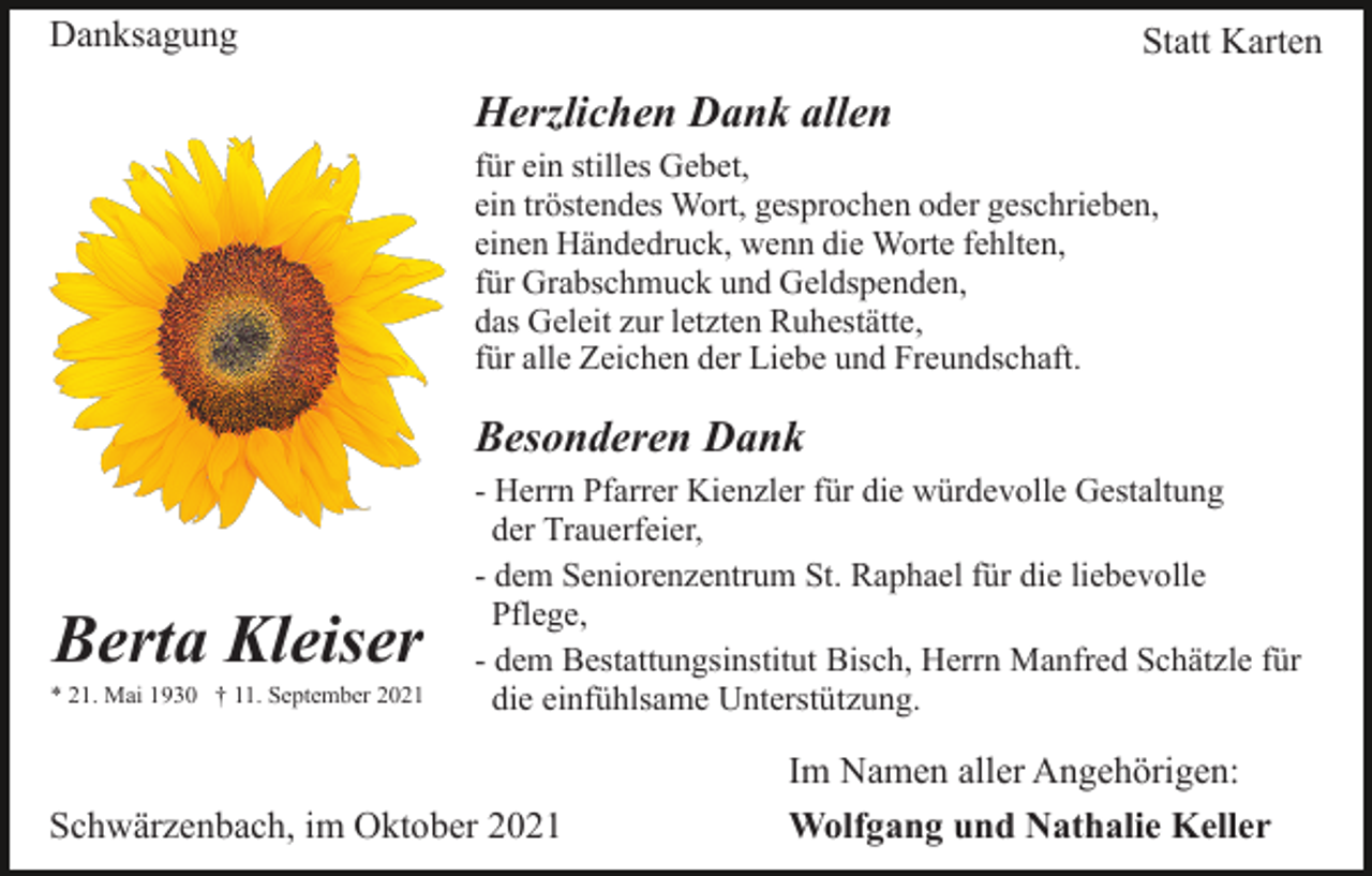 <p>Danksagung</p><p>Statt Karten</p><p>Herzlichen Dank allen<br />für ein stilles Gebet,<br />ein tröstendes Wort, gesprochen oder geschrieben,<br />einen Händedruck, wenn die Worte fehlten,<br />für Grabschmuck und Geldspenden,<br />das Geleit zur letzten Ruhestätte,<br />für alle Zeichen der Liebe und Freundschaft.</p><p>Besonderen Dank</p><p>Berta Kleiser<br />* 21. Mai 1930 † 11. September 2021</p><p>- Herrn Pfarrer Kienzler für die würdevolle Gestaltung<br />der Trauerfeier,<br />- dem Seniorenzentrum St. Raphael für die liebevolle<br />Pflege,<br />- dem Bestattungsinstitut Bisch, Herrn Manfred Schätzle für<br />die einfühlsame Unterstützung.</p><p>Schwärzenbach, im Oktober 2021</p><p>Im Namen aller Angehörigen:<br />Wolfgang und Nathalie Keller</p>