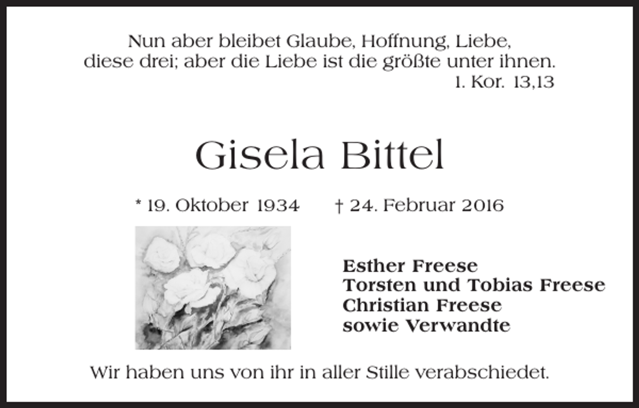 <p>Nun aber bleibet Glaube, Hoffnung, Liebe,<br />diese drei; aber die Liebe ist die größte unter ihnen.<br />1. Kor. 13,13</p><p>Gisela Bittel<br />* 19. Oktober 1934 † 24. Februar 2016<br />Esther Freese<br />Torsten und Tobias Freese<br />Christian Freese<br />sowie Verwandte<br />Wir haben uns von ihr in aller Stille verabschiedet.</p>