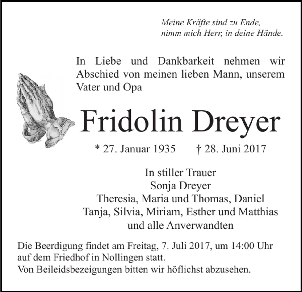 <p>Meine Kräfte sind zu Ende,<br />nimm mich Herr, in deine Hände.</p><p>In Liebe und Dankbarkeit nehmen wir<br />Abschied von meinen lieben Mann, unserem<br />Vater und Opa</p><p>Fridolin Dreyer<br />* 27. Januar 1935</p><p>† 28. Juni 2017</p><p>In stiller Trauer<br />Sonja Dreyer<br />Theresia, Maria und Thomas, Daniel<br />Tanja, Silvia, Miriam, Esther und Matthias<br />und alle Anverwandten<br />Die Beerdigung findet am Freitag, 7. Juli 2017, um 14:00 Uhr<br />auf dem Friedhof in Nollingen statt.<br />Von Beileidsbezeigungen bitten wir höflichst abzusehen.</p>