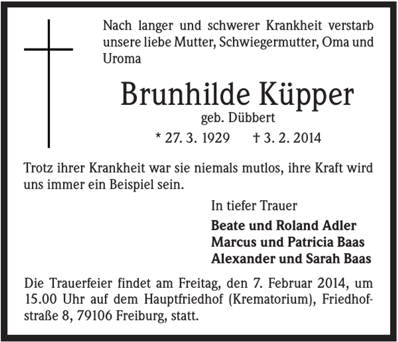 <p>Nach langer und schwerer Krankheit verstarb<br />unsere liebe Mutter, Schwiegermutter, Oma und<br />Uroma</p><p>Brunhilde Küpper<br />geb. Dübbert<br />* 27. 3. 1929<br />† 3. 2. 2014<br />Trotz ihrer Krankheit war sie niemals mutlos, ihre Kraft wird<br />uns immer ein Beispiel sein.<br />In tiefer Trauer<br />Beate und Roland Adler<br />Marcus und Patricia Baas<br />Alexander und Sarah Baas<br />Die Trauerfeier findet am Freitag, den 7. Februar 2014, um<br />15.00 Uhr auf dem Hauptfriedhof (Krematorium), Friedhofstraße 8, 79106 Freiburg, statt.</p>