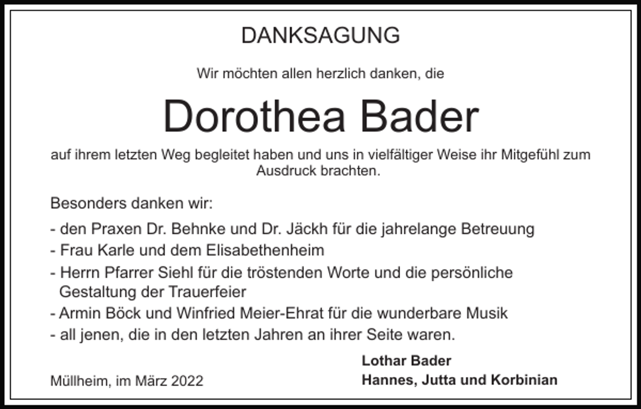 <p>DANKSAGUNG<br />Wir möchten allen herzlich danken, die</p><p>Dorothea Bader<br />auf ihrem letzten Weg begleitet haben und uns in vielfältiger Weise ihr Mitgefühl zum<br />Ausdruck brachten.</p><p>Besonders danken wir:<br />- den Praxen Dr. Behnke und Dr. Jäckh für die jahrelange Betreuung<br />- Frau Karle und dem Elisabethenheim<br />- Herrn Pfarrer Siehl für die tröstenden Worte und die persönliche<br />Gestaltung der Trauerfeier<br />- Armin Böck und Winfried Meier-Ehrat für die wunderbare Musik<br />- all jenen, die in den letzten Jahren an ihrer Seite waren.<br />Müllheim, im März 2022</p><p>Lothar Bader<br />Hannes, Jutta und Korbinian</p>