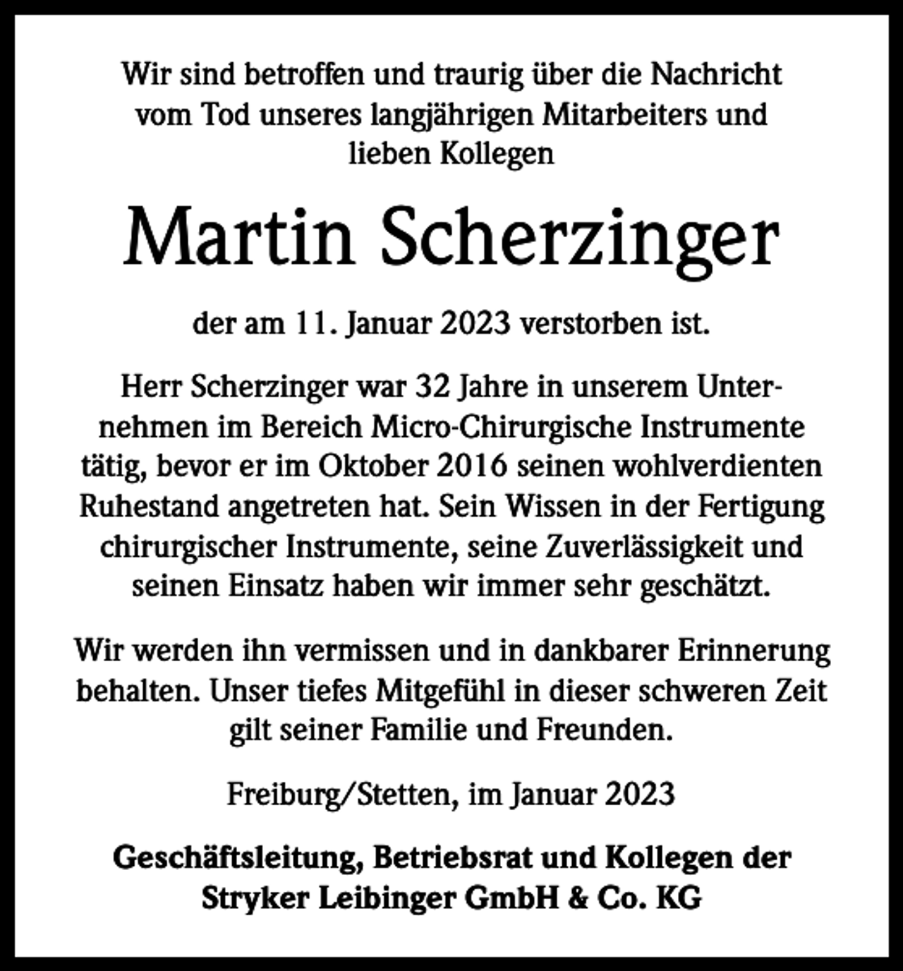 <p>Wir sind betroffen und traurig über die Nachricht<br />vom Tod unseres langjährigen Mitarbeiters und<br />lieben Kollegen</p><p>Martin Scherzinger<br />der am 11. Januar 2023 verstorben ist.<br />Herr Scherzinger war 32 Jahre in unserem Unternehmen im Bereich Micro-Chirurgische Instrumente<br />tätig, bevor er im Oktober 2016 seinen wohlverdienten<br />Ruhestand angetreten hat. Sein Wissen in der Fertigung<br />chirurgischer Instrumente, seine Zuverlässigkeit und<br />seinen Einsatz haben wir immer sehr geschätzt.<br />Wir werden ihn vermissen und in dankbarer Erinnerung<br />behalten. Unser tiefes Mitgefühl in dieser schweren Zeit<br />gilt seiner Familie und Freunden.<br />Freiburg/Stetten, im Januar 2023<br />Geschäftsleitung, Betriebsrat und Kollegen der<br />Stryker Leibinger GmbH &amp; Co. KG</p>