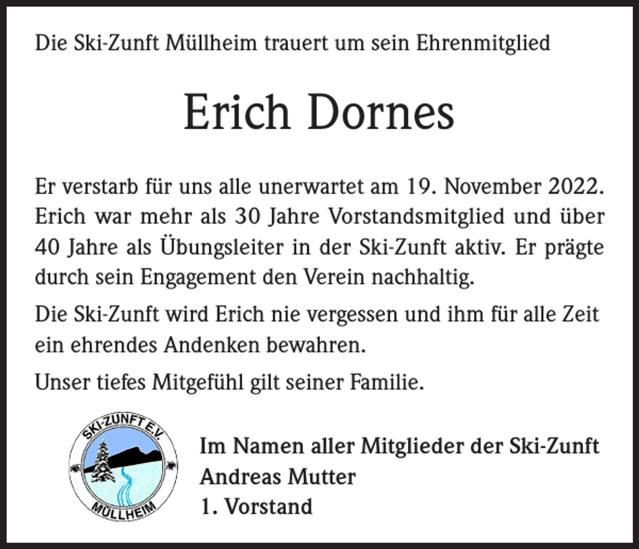 <p>Die Ski-Zunft Müllheim trauert um sein Ehrenmitglied</p><p>Erich Dornes<br />Er verstarb für uns alle unerwartet am 19. November 2022.<br />Erich war mehr als 30 Jahre Vorstandsmitglied und über<br />40 Jahre als Übungsleiter in der Ski-Zunft aktiv. Er prägte<br />durch sein Engagement den Verein nachhaltig.<br />Die Ski-Zunft wird Erich nie vergessen und ihm für alle Zeit<br />ein ehrendes Andenken bewahren.<br />Unser tiefes Mitgefühl gilt seiner Familie.<br />Im Namen aller Mitglieder der Ski-Zunft<br />Andreas Mutter<br />1. Vorstand</p>