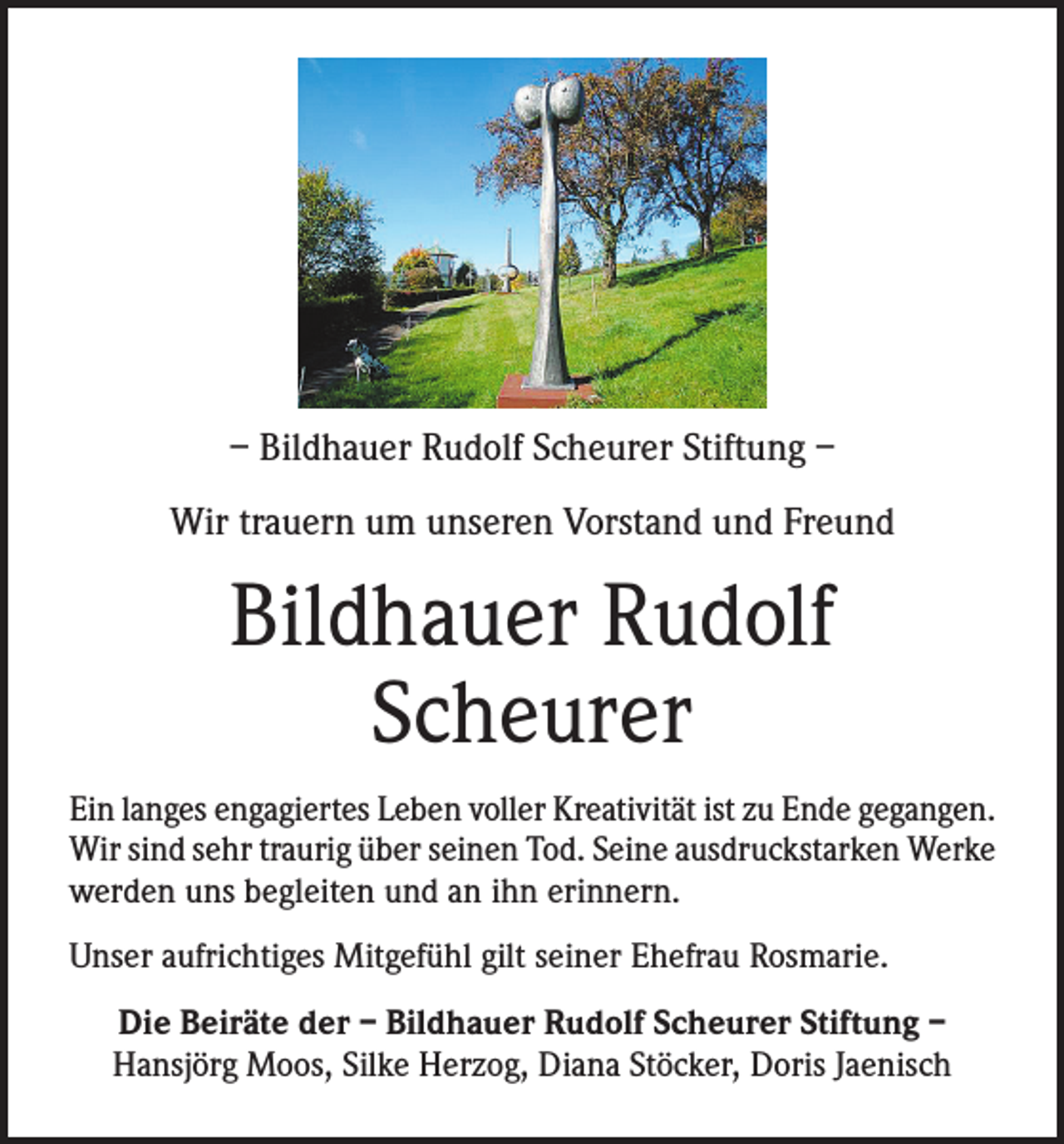 <p>– Bildhauer Rudolf Scheurer Stiftung –<br />Wir trauern um unseren Vorstand und Freund</p><p>Bildhauer Rudolf<br />Scheurer<br />Ein langes engagiertes Leben voller Kreativität ist zu Ende gegangen.<br />Wir sind sehr traurig über seinen Tod. Seine ausdruckstarken Werke<br />werden uns begleiten und an ihn erinnern.<br />Unser aufrichtiges Mitgefühl gilt seiner Ehefrau Rosmarie.<br />Die Beiräte der – Bildhauer Rudolf Scheurer Stiftung –<br />Hansjörg Moos, Silke Herzog, Diana Stöcker, Doris Jaenisch</p>