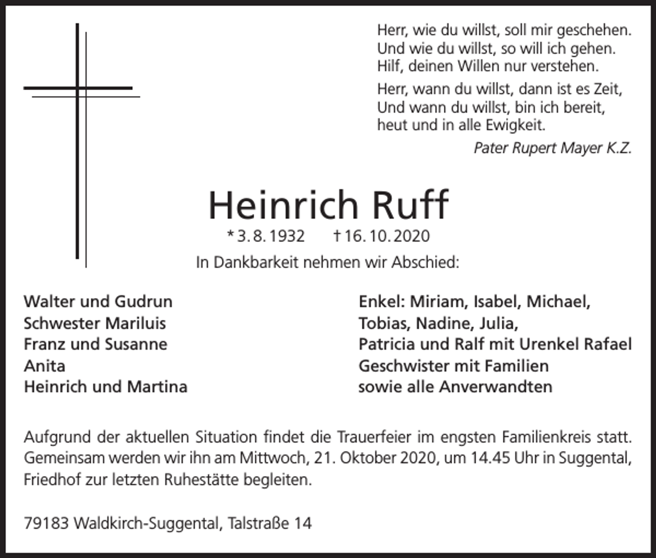 <p>Herr, wie du willst, soll mir geschehen.<br />Und wie du willst, so will ich gehen.<br />Hilf, deinen Willen nur verstehen.<br />Herr, wann du willst, dann ist es Zeit,<br />Und wann du willst, bin ich bereit,<br />heut und in alle Ewigkeit.<br />Pater Rupert Mayer K.Z.</p><p>Heinrich Ruff<br />* 3. 8. 1932</p><p>† 16. 10. 2020</p><p>In Dankbarkeit nehmen wir Abschied:<br />Walter und Gudrun<br />Schwester Mariluis<br />Franz und Susanne<br />Anita<br />Heinrich und Martina</p><p>Enkel: Miriam, Isabel, Michael,<br />Tobias, Nadine, Julia,<br />Patricia und Ralf mit Urenkel Rafael<br />Geschwister mit Familien<br />sowie alle Anverwandten</p><p>Aufgrund der aktuellen Situation findet die Trauerfeier im engsten Familienkreis statt.<br />Gemeinsam werden wir ihn am Mittwoch, 21. Oktober 2020, um 14.45 Uhr in Suggental,<br />Friedhof zur letzten Ruhestätte begleiten.<br />79183 Waldkirch-Suggental, Talstraße 14</p>