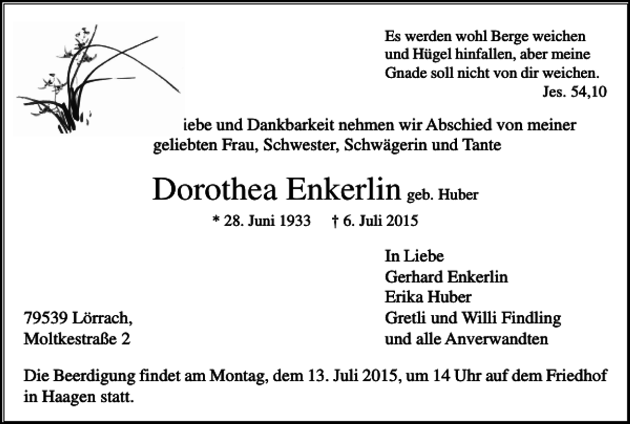 <p>Es werden wohl Berge weichen<br />und Hügel hinfallen, aber meine<br />Gnade soll nicht von dir weichen.<br />Jes. 54,10</p><p>In Liebe und Dankbarkeit nehmen wir Abschied von meiner<br />geliebten Frau, Schwester, Schwägerin und Tante</p><p>Dorothea Enkerlin geb. Huber<br />* 28. Juni 1933</p><p>79539 Lörrach,<br />Moltkestraße 2</p><p>† 6. Juli 2015</p><p>In Liebe<br />Gerhard Enkerlin<br />Erika Huber<br />Gretli und Willi Findling<br />und alle Anverwandten</p><p>Die Beerdigung findet am Montag, dem 13. Juli 2015, um 14 Uhr auf dem Friedhof<br />in Haagen statt.</p>