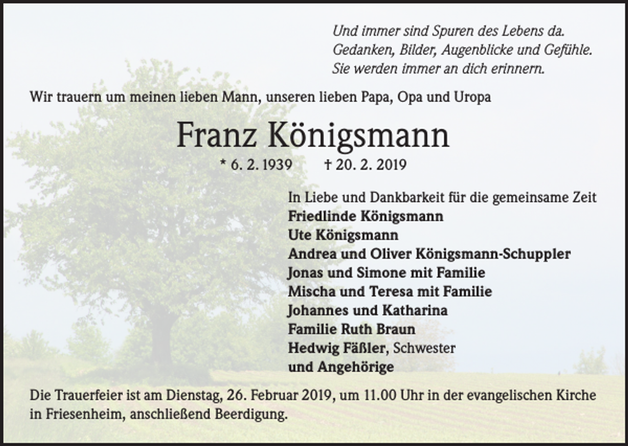 <p>Und immer sind Spuren des Lebens da.<br />Gedanken, Bilder, Augenblicke und Gefühle.<br />Sie werden immer an dich erinnern.<br />Wir trauern um meinen lieben Mann, unseren lieben Papa, Opa und Uropa</p><p>Franz Königsmann<br />* 6. 2. 1939</p><p>† 20. 2. 2019</p><p>In Liebe und Dankbarkeit für die gemeinsame Zeit<br />Friedlinde Königsmann<br />Ute Königsmann<br />Andrea und Oliver Königsmann-Schuppler<br />Jonas und Simone mit Familie<br />Mischa und Teresa mit Familie<br />Johannes und Katharina<br />Familie Ruth Braun<br />Hedwig Fäßler, Schwester<br />und Angehörige<br />Die Trauerfeier ist am Dienstag, 26. Februar 2019, um 11.00 Uhr in der evangelischen Kirche<br />in Friesenheim, anschließend Beerdigung.</p>