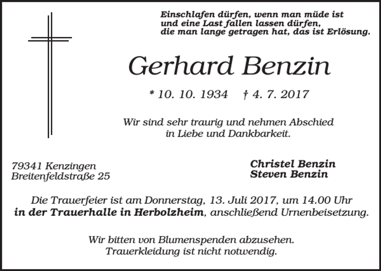 <p>Einschlafen dürfen, wenn man müde ist<br />und eine Last fallen lassen dürfen,<br />die man lange getragen hat, das ist Erlösung.</p><p>Gerhard Benzin<br />* 10. 10. 1934</p><p>† 4. 7. 2017</p><p>Wir sind sehr traurig und nehmen Abschied<br />in Liebe und Dankbarkeit.<br />79341 Kenzingen<br />Breitenfeldstraße 25</p><p>Christel Benzin<br />Steven Benzin</p><p>Die Trauerfeier ist am Donnerstag, 13. Juli 2017, um 14.00 Uhr<br />in der Trauerhalle in Herbolzheim, anschließend Urnenbeisetzung.<br />Wir bitten von Blumenspenden abzusehen.<br />Trauerkleidung ist nicht notwendig.</p>