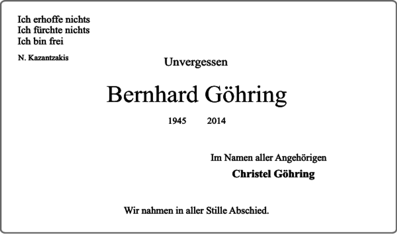 <p>Ich erhoffe nichts<br />Ich fürchte nichts<br />Ich bin frei<br />N. Kazantzakis</p><p>Unvergessen</p><p>Bernhard Göhring<br />1945</p><p>2014</p><p>Im Namen aller Angehörigen</p><p>Christel Göhring<br />Wir nahmen in aller Stille Abschied.</p>