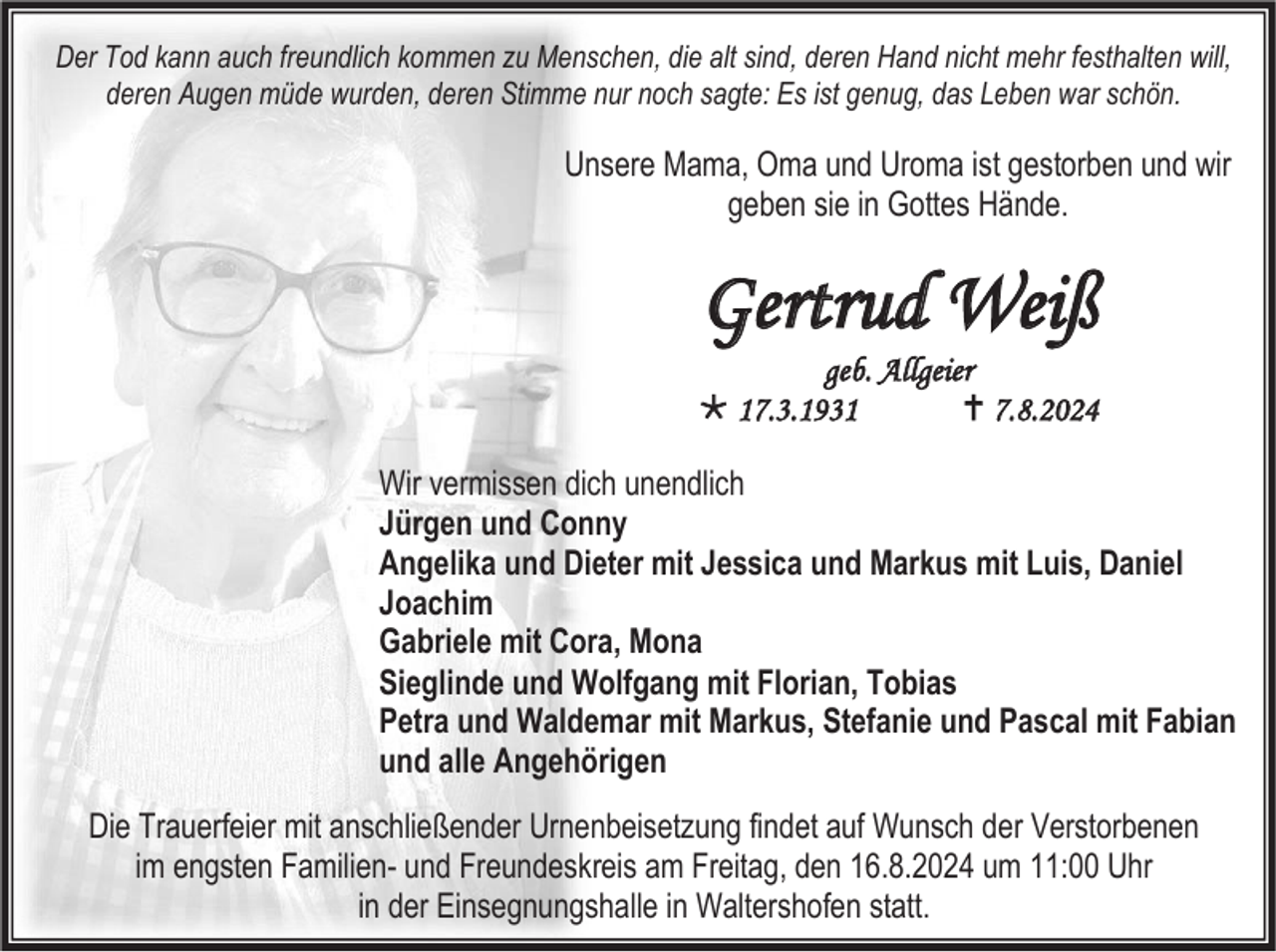 <p>Der Tod kann auch freundlich kommen zu Menschen, die alt sind, deren Hand nicht mehr festhalten will,<br />deren Augen müde wurden, deren Stimme nur noch sagte: Es ist genug, das Leben war schön.</p><p>Unsere Mama, Oma und Uroma ist gestorben und wir<br />geben sie in Gottes Hände.</p><p>Gertrud Weiß<br />geb. Allgeier<br /> 17.3.1931<br /> 7.8.2024<br />Wir vermissen dich unendlich<br />Jürgen und Conny<br />Angelika und Dieter mit Jessica und Markus mit Luis, Daniel<br />Joachim<br />Gabriele mit Cora, Mona<br />Sieglinde und Wolfgang mit Florian, Tobias<br />Petra und Waldemar mit Markus, Stefanie und Pascal mit Fabian<br />und alle Angehörigen<br />Die Trauerfeier mit anschließender Urnenbeisetzung findet auf Wunsch der Verstorbenen<br />im engsten Familien- und Freundeskreis am Freitag, den 16.8.2024 um 11:00 Uhr<br />in der Einsegnungshalle in Waltershofen statt.</p>