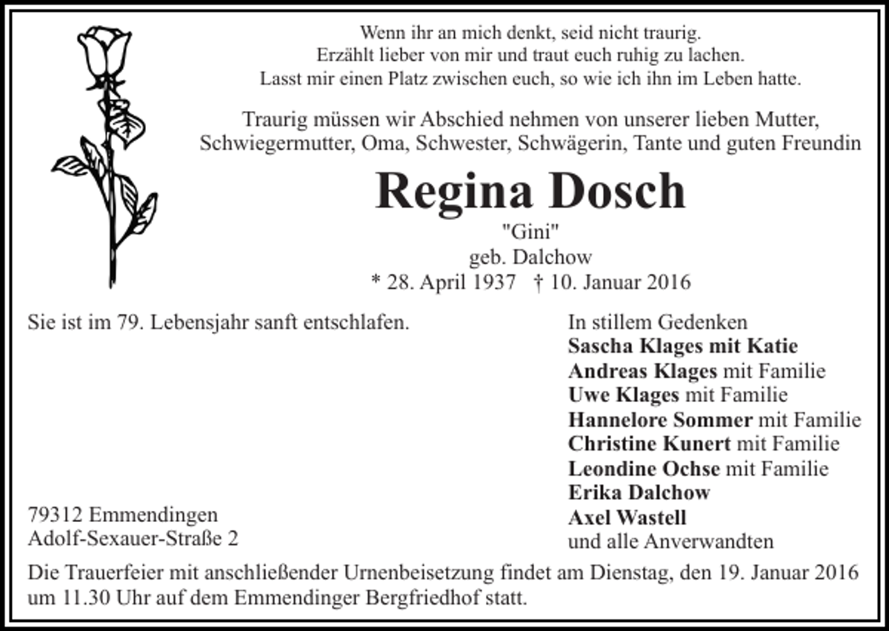 <p>Wenn ihr an mich denkt, seid nicht traurig.<br />Erzählt lieber von mir und traut euch ruhig zu lachen.<br />Lasst mir einen Platz zwischen euch, so wie ich ihn im Leben hatte.</p><p>Traurig müssen wir Abschied nehmen von unserer lieben Mutter,<br />Schwiegermutter, Oma, Schwester, Schwägerin, Tante und guten Freundin</p><p>Regina Dosch</p><p>"Gini"<br />geb. Dalchow<br />* 28. April 1937 † 10. Januar 2016<br />In stillem Gedenken<br />Sascha Klages mit Katie<br />Andreas Klages mit Familie<br />Uwe Klages mit Familie<br />Hannelore Sommer mit Familie<br />Christine Kunert mit Familie<br />Leondine Ochse mit Familie<br />Erika Dalchow<br />79312 Emmendingen<br />Axel Wastell<br />Adolf-Sexauer-Straße 2<br />und alle Anverwandten<br />Die Trauerfeier mit anschließender Urnenbeisetzung findet am Dienstag, den 19. Januar 2016<br />um 11.30 Uhr auf dem Emmendinger Bergfriedhof statt.<br />Sie ist im 79. Lebensjahr sanft entschlafen.</p>
