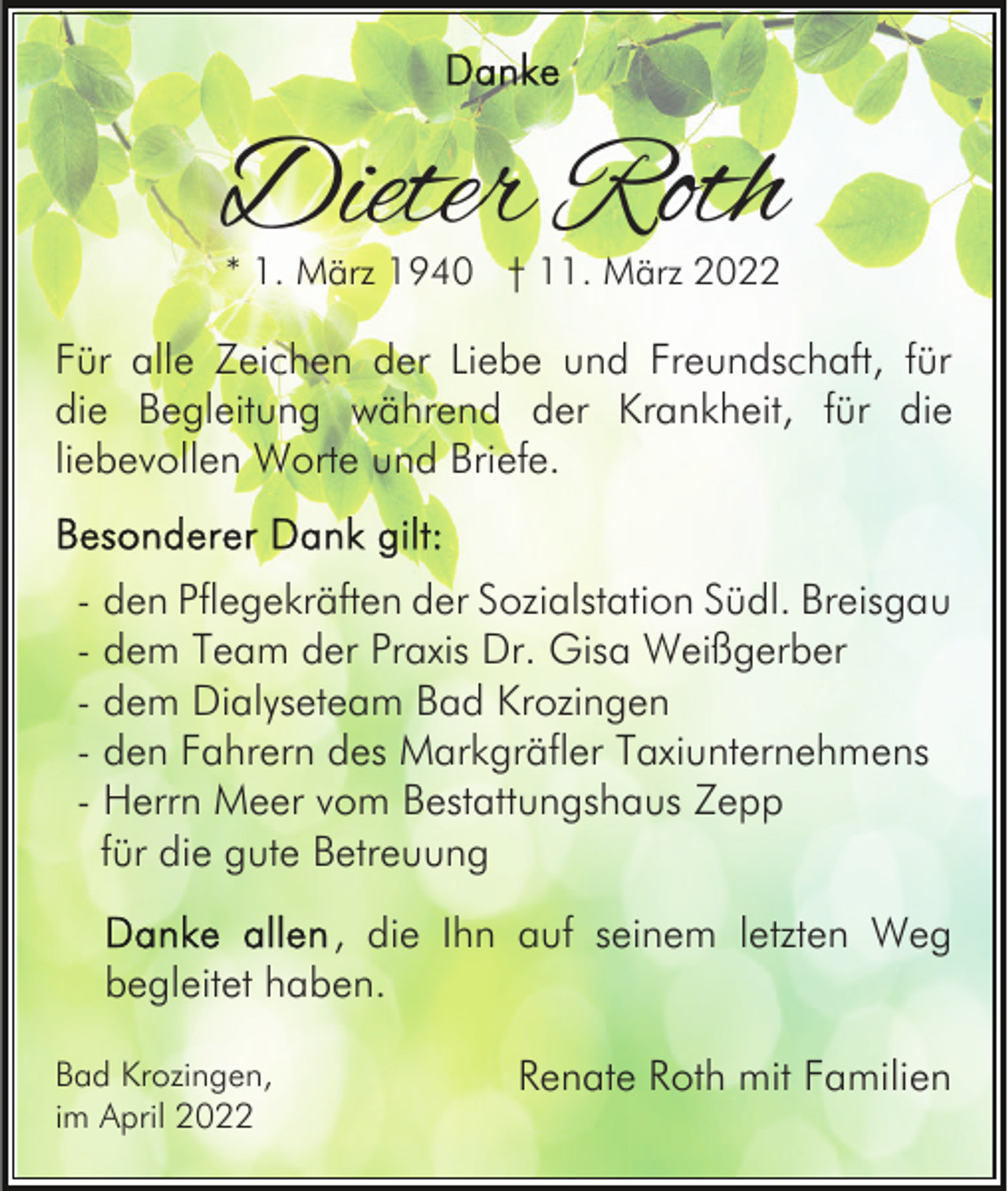 <p>Dieter Roth<br />* 1. März 1940 † 11. März 2022</p><p>Für alle Zeichen der Liebe und Freundschaft, für<br />die Begleitung während der Krankheit, für die<br />liebevollen Worte und Briefe.<br />- den Pflegekräften der Sozialstation Südl. Breisgau<br />- dem Team der Praxis Dr. Gisa Weißgerber<br />- dem Dialyseteam Bad Krozingen<br />- den Fahrern des Markgräfler Taxiunternehmens<br />- Herrn Meer vom Bestattungshaus Zepp<br />für die gute Betreuung<br />, die Ihn auf seinem letzten Weg<br />begleitet haben.<br />Bad Krozingen,<br />im April 2022</p><p>Renate Roth mit Familien</p>