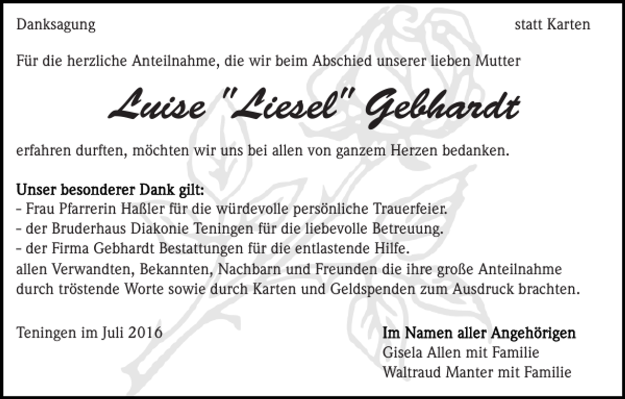 <p>Danksagung</p><p>statt Karten</p><p>Für die herzliche Anteilnahme, die wir beim Abschied unserer lieben Mutter</p><p>Luise "Liesel" Gebhardt<br />erfahren durften, möchten wir uns bei allen von ganzem Herzen bedanken.</p><p>- Frau Pfarrerin Haßler für die würdevolle persönliche Trauerfeier.<br />- der Bruderhaus Diakonie Teningen für die liebevolle Betreuung.<br />- der Firma Gebhardt Bestattungen für die entlastende Hilfe.<br />allen Verwandten, Bekannten, Nachbarn und Freunden die ihre große Anteilnahme<br />durch tröstende Worte sowie durch Karten und Geldspenden zum Ausdruck brachten.<br />Teningen im Juli 2016<br />Gisela Allen mit Familie<br />Waltraud Manter mit Familie</p>