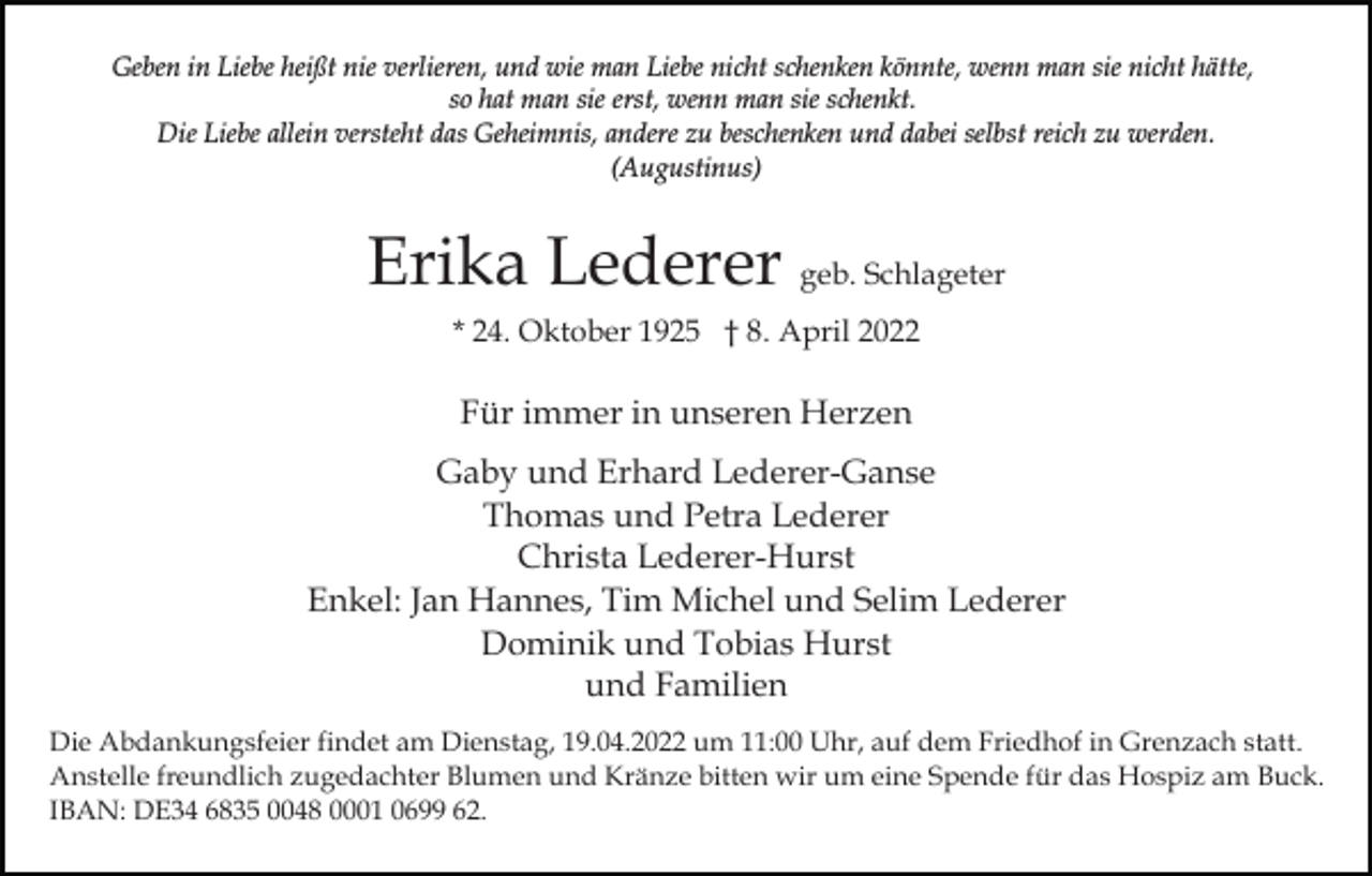 <p>Geben in Liebe heißt nie verlieren, und wie man Liebe nicht schenken könnte, wenn man sie nicht hätte,<br />so hat man sie erst, wenn man sie schenkt.<br />Die Liebe allein versteht das Geheimnis, andere zu beschenken und dabei selbst reich zu werden.<br />(Augustinus)</p><p>Erika Lederer geb. Schlageter<br />* 24. Oktober 1925 † 8. April 2022</p><p>Für immer in unseren Herzen<br />Gaby und Erhard Lederer-Ganse<br />Thomas und Petra Lederer<br />Christa Lederer-Hurst<br />Enkel: Jan Hannes, Tim Michel und Selim Lederer<br />Dominik und Tobias Hurst<br />und Familien<br />Die Abdankungsfeier findet am Dienstag, 19.04.2022 um 11:00 Uhr, auf dem Friedhof in Grenzach statt.<br />Anstelle freundlich zugedachter Blumen und Kränze bitten wir um eine Spende für das Hospiz am Buck.<br />IBAN: DE34 6835 0048 0001 0699 62.</p>