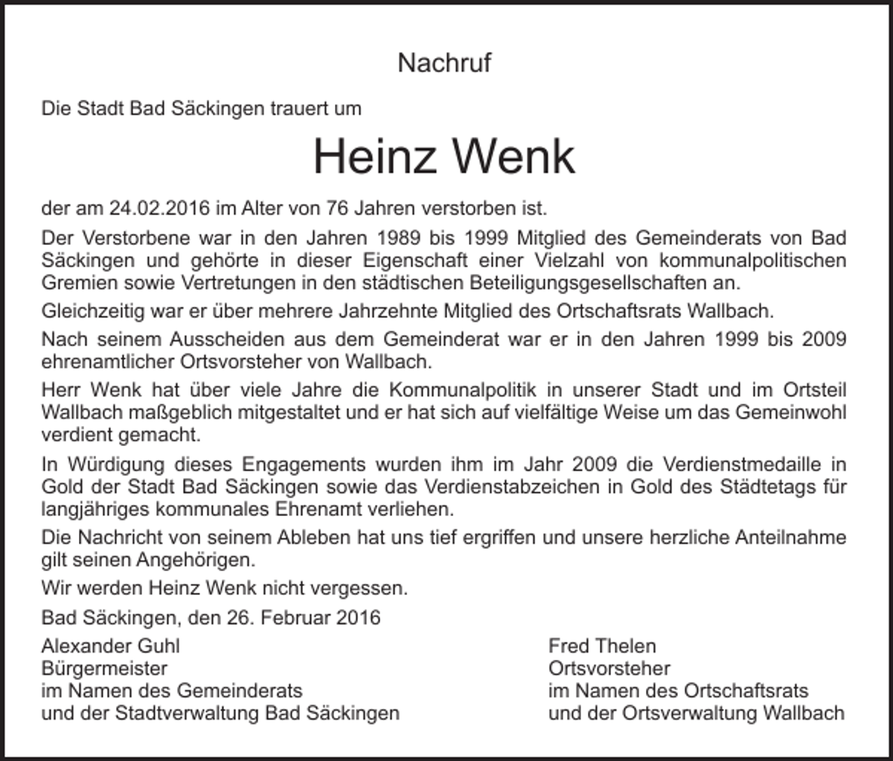 <p>Nachruf<br />Die Stadt Bad Säckingen trauert um</p><p>Heinz Wenk<br />der am 24.02.2016 im Alter von 76 Jahren verstorben ist.<br />Der Verstorbene war in den Jahren 1989 bis 1999 Mitglied des Gemeinderats von Bad<br />Säckingen und gehörte in dieser Eigenschaft einer Vielzahl von kommunalpolitischen<br />Gremien sowie Vertretungen in den städtischen Beteiligungsgesellschaften an.<br />Gleichzeitig war er über mehrere Jahrzehnte Mitglied des Ortschaftsrats Wallbach.<br />Nach seinem Ausscheiden aus dem Gemeinderat war er in den Jahren 1999 bis 2009<br />ehrenamtlicher Ortsvorsteher von Wallbach.<br />Herr Wenk hat über viele Jahre die Kommunalpolitik in unserer Stadt und im Ortsteil<br />Wallbach maßgeblich mitgestaltet und er hat sich auf vielfältige Weise um das Gemeinwohl<br />verdient gemacht.<br />In Würdigung dieses Engagements wurden ihm im Jahr 2009 die Verdienstmedaille in<br />Gold der Stadt Bad Säckingen sowie das Verdienstabzeichen in Gold des Städtetags für<br />langjähriges kommunales Ehrenamt verliehen.<br />Die Nachricht von seinem Ableben hat uns tief ergriffen und unsere herzliche Anteilnahme<br />gilt seinen Angehörigen.<br />Wir werden Heinz Wenk nicht vergessen.<br />Bad Säckingen, den 26. Februar 2016<br />Alexander Guhl<br />Fred Thelen<br />Bürgermeister<br />Ortsvorsteher<br />im Namen des Gemeinderats<br />im Namen des Ortschaftsrats<br />und der Stadtverwaltung Bad Säckingen<br />und der Ortsverwaltung Wallbach</p>