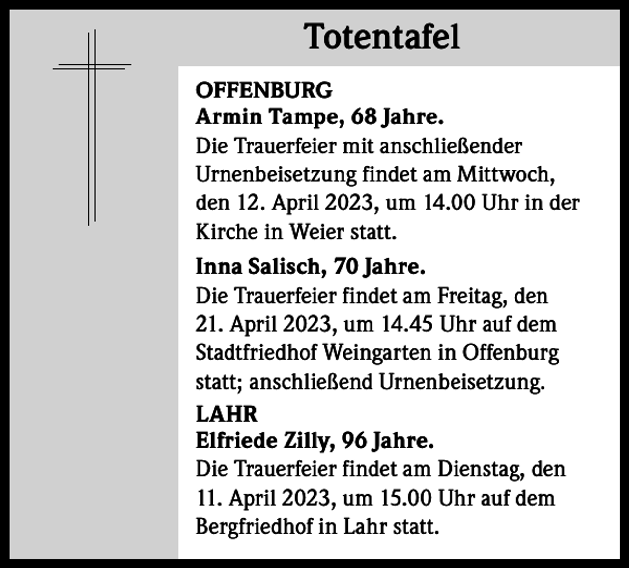 <p>Totentafel<br />Totentafel<br />OFFENBURG<br />Armin Tampe, 68 Jahre.<br />Die Trauerfeier mit anschließender<br />­Urnenbeisetzung findet am Mittwoch,<br />den 12. April 2023, um 14.00 Uhr in der<br />Kirche in Weier statt.<br />Inna Salisch, 70 Jahre.<br />Die Trauerfeier findet am Freitag, den<br />21. April 2023, um 14.45 Uhr auf dem<br />Stadtfriedhof Weingarten in Offenburg<br />statt; anschließend Urnenbeisetzung.<br />LAHR<br />Elfriede Zilly, 96 Jahre.<br />Die Trauerfeier findet am Dienstag, den<br />11. April 2023, um 15.00 Uhr auf dem<br />Bergfriedhof in Lahr statt.</p>