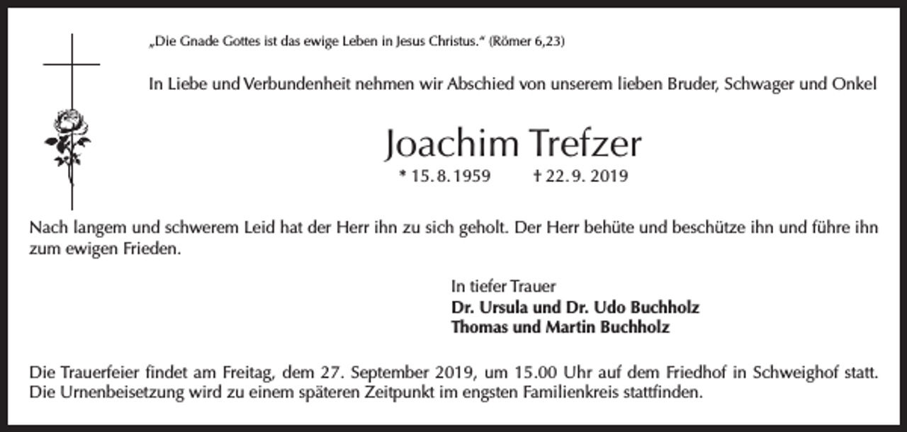 <p>„Die Gnade Gottes ist das ewige Leben in Jesus Christus.“ (Römer 6,23)</p><p>In Liebe und Verbundenheit nehmen wir Abschied von unserem lieben Bruder, Schwager und Onkel</p><p>Joachim Trefzer<br />* 15. 8. 1959</p><p>† 22. 9. 2019</p><p>Nach langem und schwerem Leid hat der Herr ihn zu sich geholt. Der Herr behüte und beschütze ihn und führe ihn<br />zum ewigen Frieden.<br />In tiefer Trauer<br />Dr. Ursula und Dr. Udo Buchholz<br />Thomas und Martin Buchholz<br />Die Trauerfeier findet am Freitag, dem 27. September 2019, um 15.00 Uhr auf dem Friedhof in Schweighof statt.<br />Die Urnenbeisetzung wird zu einem späteren Zeitpunkt im engsten Familienkreis stattfinden.</p>