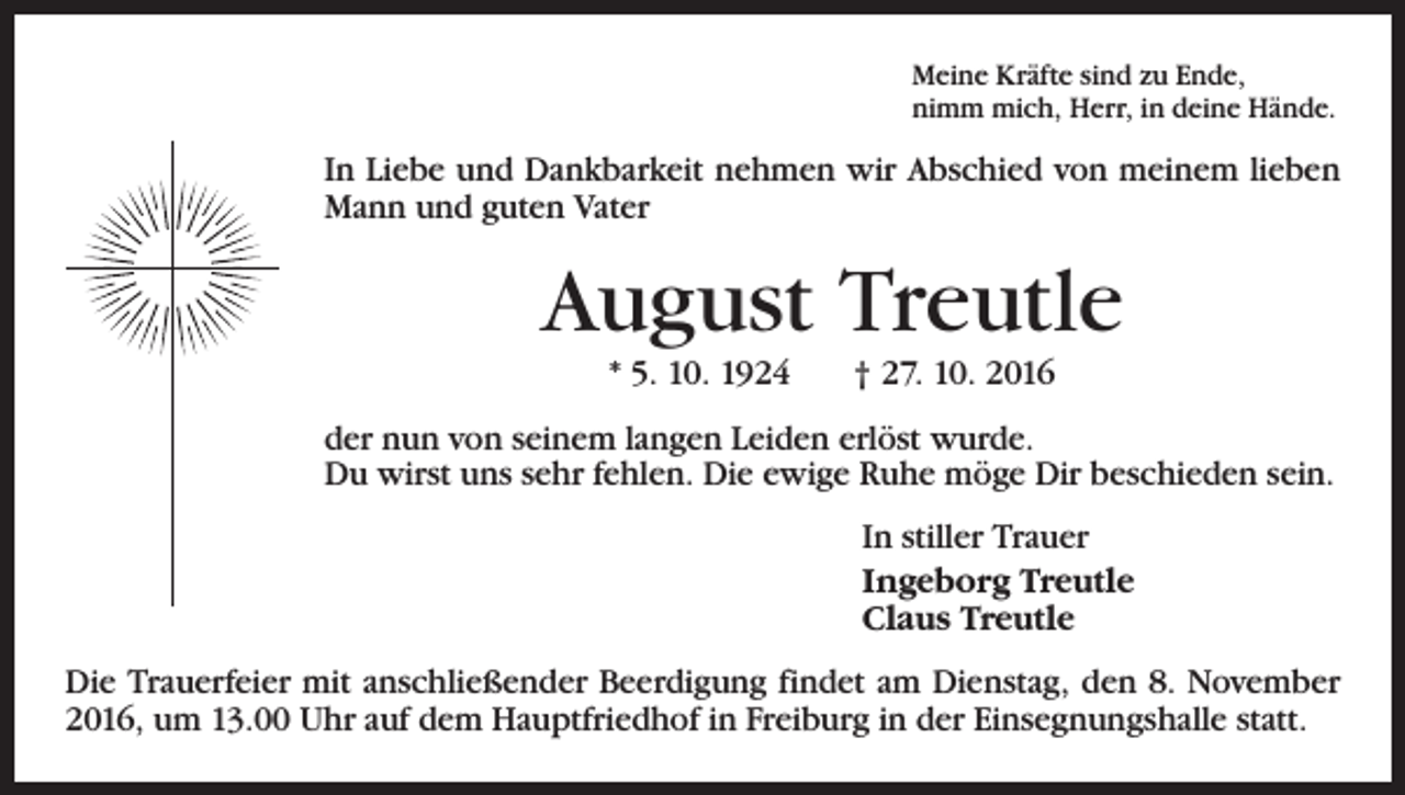<p>Meine Kräfte sind zu Ende,<br />nimm mich, Herr, in deine Hände.</p><p>In Liebe und Dankbarkeit nehmen wir Abschied von meinem lieben<br />Mann und guten Vater</p><p>August Treutle<br />* 5. 10. 1924 † 27. 10. 2016<br />der nun von seinem langen Leiden erlöst wurde.<br />Du wirst uns sehr fehlen. Die ewige Ruhe möge Dir beschieden sein.<br />In stiller Trauer<br />Ingeborg Treutle<br />Claus Treutle<br />Die Trauerfeier mit anschließender Beerdigung findet am Dienstag, den 8. November<br />2016, um 13.00 Uhr auf dem Hauptfriedhof in Freiburg in der Einsegnungshalle statt.</p>