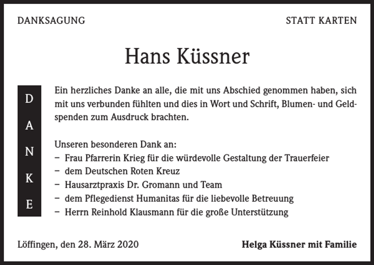 <p>DANKSAGUNG</p><p>STATT KARTEN</p><p>Hans Küssner<br />D<br />A<br />N<br />K<br />E</p><p>Ein herzliches Danke an alle, die mit uns Abschied genommen haben, sich<br />mit uns verbunden fühlten und dies in Wort und Schrift, Blumen- und Geldspenden zum Ausdruck brachten.<br />Unseren besonderen Dank an:<br />– Frau Pfarrerin Krieg für die würdevolle Gestaltung der Trauerfeier<br />– dem Deutschen Roten Kreuz<br />– Hausarztpraxis Dr. Gromann und Team<br />– dem Pflegedienst Humanitas für die liebevolle Betreuung<br />– Herrn Reinhold Klausmann für die große Unterstützung</p><p>Löffingen, den 28. März 2020</p><p>Helga Küssner mit Familie</p>