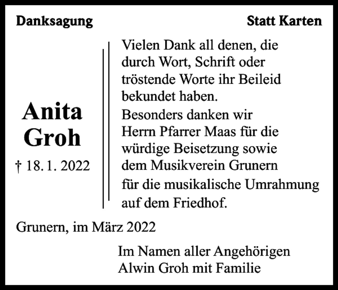 <p>Danksagung</p><p>Anita<br />Groh<br />† 18. 1. 2022</p><p>Statt Karten<br />Vielen Dank all denen, die<br />durch Wort, Schrift oder<br />tröstende Worte ihr Beileid<br />bekundet haben.<br />Besonders danken wir<br />Herrn Pfarrer Maas für die<br />würdige Beisetzung sowie<br />dem Musikverein Grunern<br />für die musikalische Umrahmung<br />auf dem Friedhof.</p><p>Grunern, im März 2022<br />Im Namen aller Angehörigen<br />Alwin Groh mit Familie</p>
