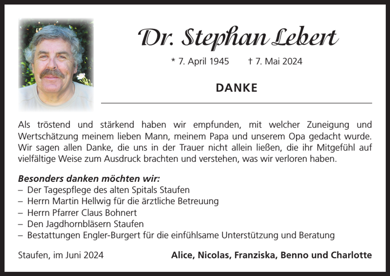 <p>Dr. Stephan Lebert<br />* 7. April 1945 † 7. Mai 2024</p><p>DANKE<br />Als tröstend und stärkend haben wir empfunden, mit welcher Zuneigung und<br />­Wertschätzung meinem lieben Mann, meinem Papa und unserem Opa gedacht ­wurde.<br />Wir sagen allen Danke, die uns in der Trauer nicht allein ließen, die ihr Mitgefühl auf<br />­vielfältige Weise zum Ausdruck brachten und verstehen, was wir verloren haben.<br />Besonders danken möchten wir:<br />– Der Tagespflege des alten Spitals Staufen<br />– Herrn Martin Hellwig für die ärztliche Betreuung<br />– Herrn Pfarrer Claus Bohnert<br />– Den Jagdhornbläsern Staufen<br />– Bestattungen Engler-Burgert für die einfühlsame Unterstützung und Beratung<br />Staufen, im Juni 2024</p><p>Alice, Nicolas, Franziska, Benno und Charlotte</p>
