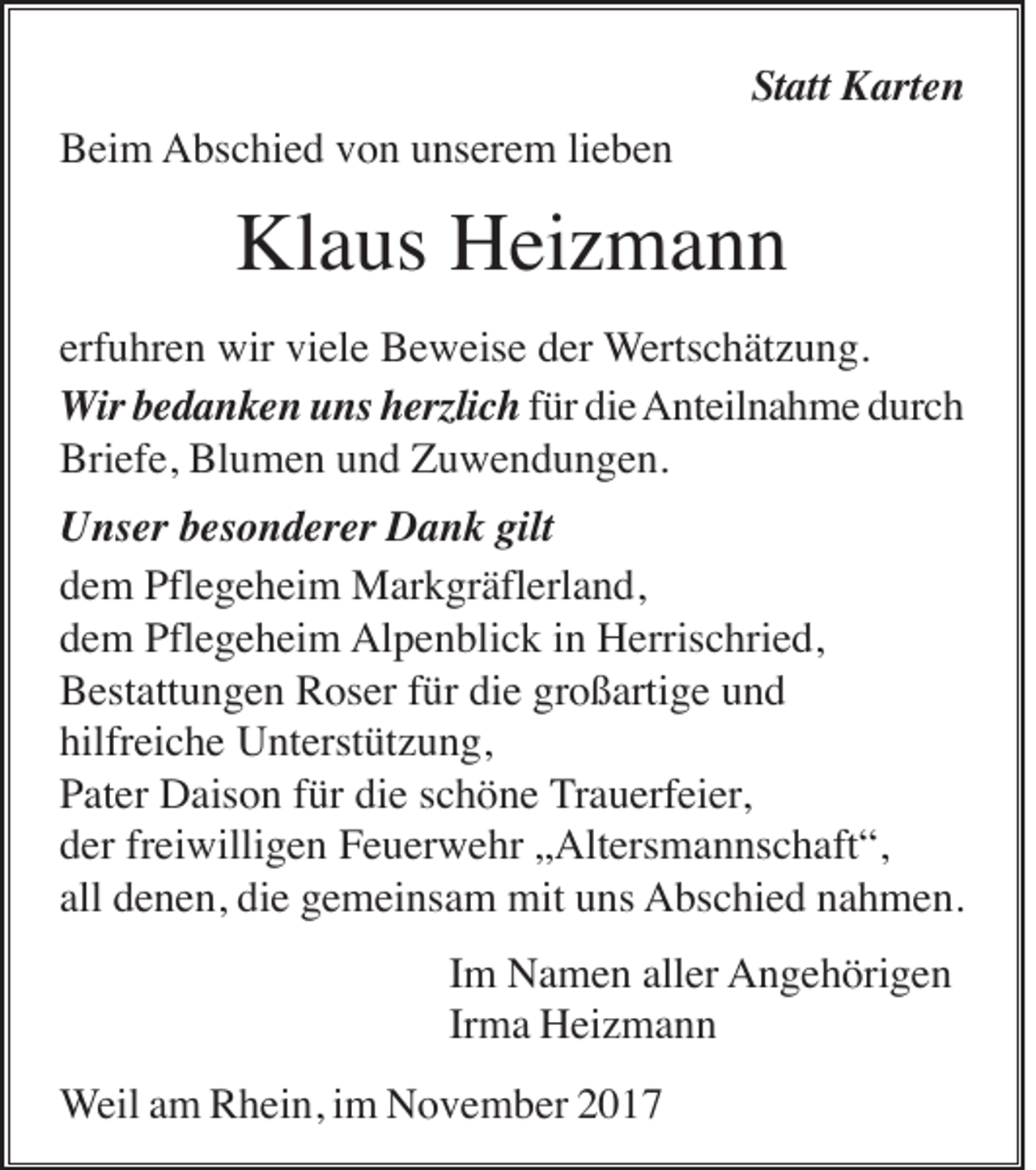 <p>Statt<br />St<br />att Karten<br />K art e n<br />BBeim<br />ei m Abschied<br />A bs c hi e d vvon<br />o n uunserem<br />ns er e m lilieben<br />e be n</p><p>Kl a us HHeizmann<br />ei z m a n n<br />Klaus<br />erfuhren<br />erf u hr e n wir<br />wir viele<br />vi el e Beweise<br />B e w eis e der<br />d er Wertschätzung.<br />W erts c h ät z u n g.<br />WWir<br />ir bedanken<br />b e d a n k e n uns<br />u ns herzlich<br />h erzli c h für<br />f ür die<br />di eAnteilnahme<br />A nt eil n a h m e ddurch<br />ur c h<br />Briefe,<br />Blumen<br />Bri<br />ef e, Bl<br />u m e n uund<br />n d ZZuwendungen.<br />u w e n d u n g e n.<br />gilt<br />UUnser<br />ns er bbesonderer<br />es o n d er er DDank<br />a n k gilt<br />ddem<br />e m Pflegeheim<br />Pfl e g e h ei m Markgräflerland,<br />M ar k gr äfl erl a n d,<br />Alpenblick<br />ddem<br />e m Pflegeheim<br />Pfl e g e h ei m Al<br />p e n bli c k i in<br />n HHerrischried,<br />erris c hri e d,<br />BBestattungen<br />est att u n g e n RRoser<br />os er f für<br />ür didie<br />e grgroßartige<br />o ß arti g e uund<br />nd<br />hilfreiche<br />hilfr<br />ei c h e Unterstützung,<br />U nt erst üt z u n g,<br />die<br />PPater<br />at er Daison<br />D ais o n ffür<br />ür di<br />e sschöne<br />c h ö n e TTrauerfeier,<br />r a u erf ei er,<br />dder<br />er frfreiwilligen<br />ei willi g e n Feuerwehr<br />F e u er w e hr „„Altersmannschaft“,<br />Alt ers m a n ns c h aft “,<br />all denen,<br />all<br />d e n e n, die<br />di e gemeinsam<br />g e m ei ns a m mit<br />mit uns<br />u ns AAbschied<br />bs c hi e d nnahmen.<br />a h m e n.<br />IImm Namen<br />N a m e n aller<br />all er AAngehörigen<br />n g e h öri g e n<br />Irma<br />Ir<br />m a Heizmann<br />H ei z m a n n<br />WWeil<br />eil aamm Rhein,<br />R h ei n, iimm November<br />N o v e m b er</p>