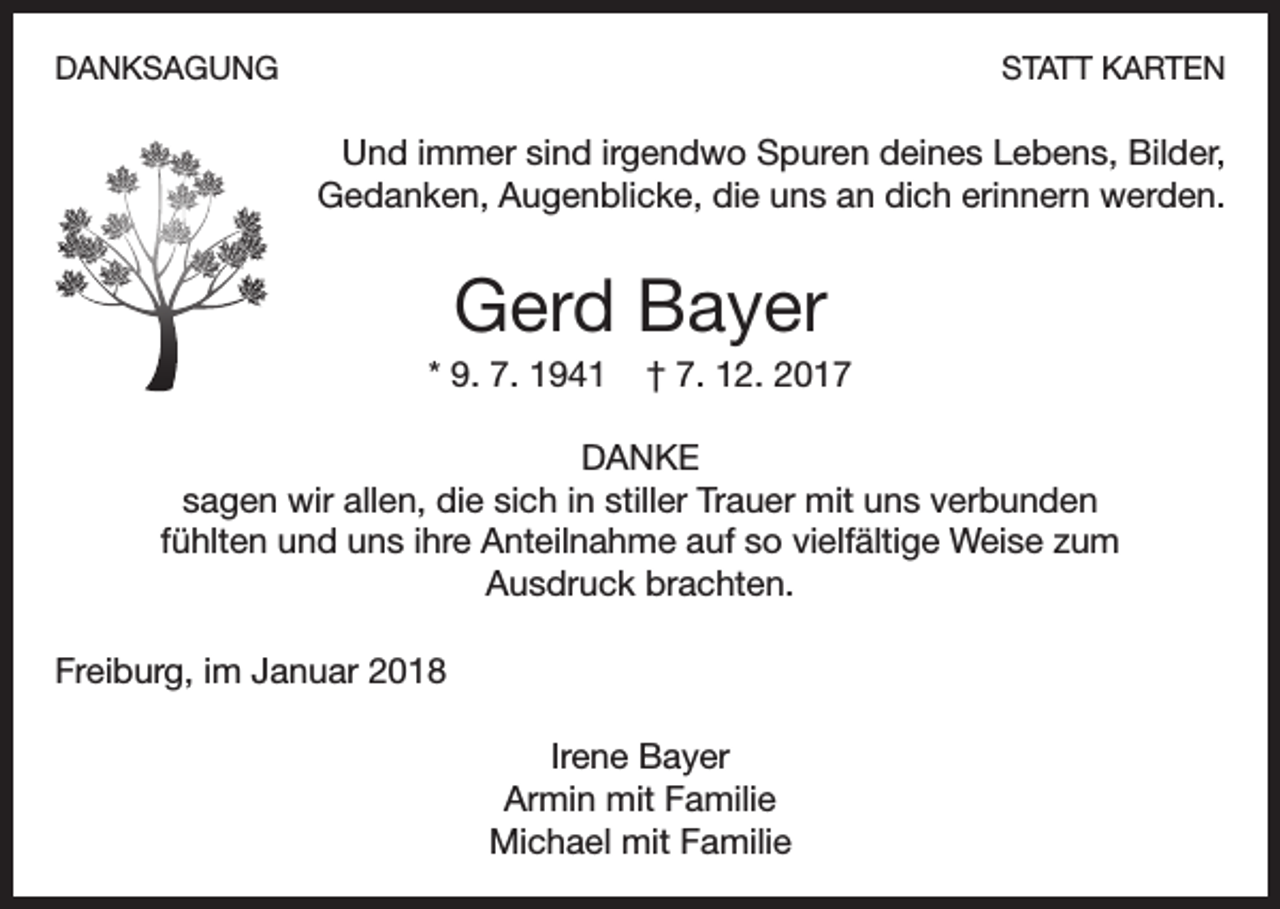 <p>DANKSAGUNG</p><p>STATT KARTEN</p><p>Und immer sind irgendwo Spuren deines Lebens, Bilder,<br />Gedanken, Augenblicke, die uns an dich erinnern werden.</p><p>Gerd Bayer<br />* 9. 7. 1941</p><p>† 7. 12. 2017</p><p>DANKE<br />sagen wir allen, die sich in stiller Trauer mit uns verbunden<br />fühlten und uns ihre Anteilnahme auf so vielfältige Weise zum<br />Ausdruck brachten.<br />Freiburg, im Januar 2018<br />Irene Bayer<br />Armin mit Familie<br />Michael mit Familie</p>