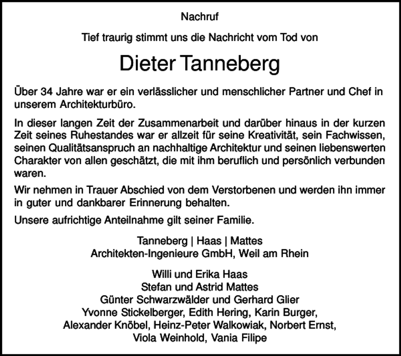 <p>Nachruf<br />Tief traurig stimmt uns die Nachricht vom Tod von</p><p>Dieter Tanneberg<br />Über 34 Jahre war er ein verlässlicher und menschlicher Partner und Chef in<br />unserem Architekturbüro.<br />In dieser langen Zeit der Zusammenarbeit und darüber hinaus in der kurzen<br />Zeit seines Ruhestandes war er allzeit für seine Kreativität, sein Fachwissen,<br />seinen Qualitätsanspruch an nachhaltige Architektur und seinen liebenswerten<br />Charakter von allen geschätzt, die mit ihm beruflich und persönlich verbunden<br />waren.<br />Wir nehmen in Trauer Abschied von dem Verstorbenen und werden ihn immer<br />in guter und dankbarer Erinnerung behalten.<br />Unsere aufrichtige Anteilnahme gilt seiner Familie.<br />Tanneberg | Haas | Mattes<br />Architekten-Ingenieure GmbH, Weil am Rhein<br />Willi und Erika Haas<br />Stefan und Astrid Mattes<br />Günter Schwarzwälder und Gerhard Glier<br />Yvonne Stickelberger, Edith Hering, Karin Burger,<br />Alexander Knöbel, Heinz-Peter Walkowiak, Norbert Ernst,<br />Viola Weinhold, Vania Filipe</p>