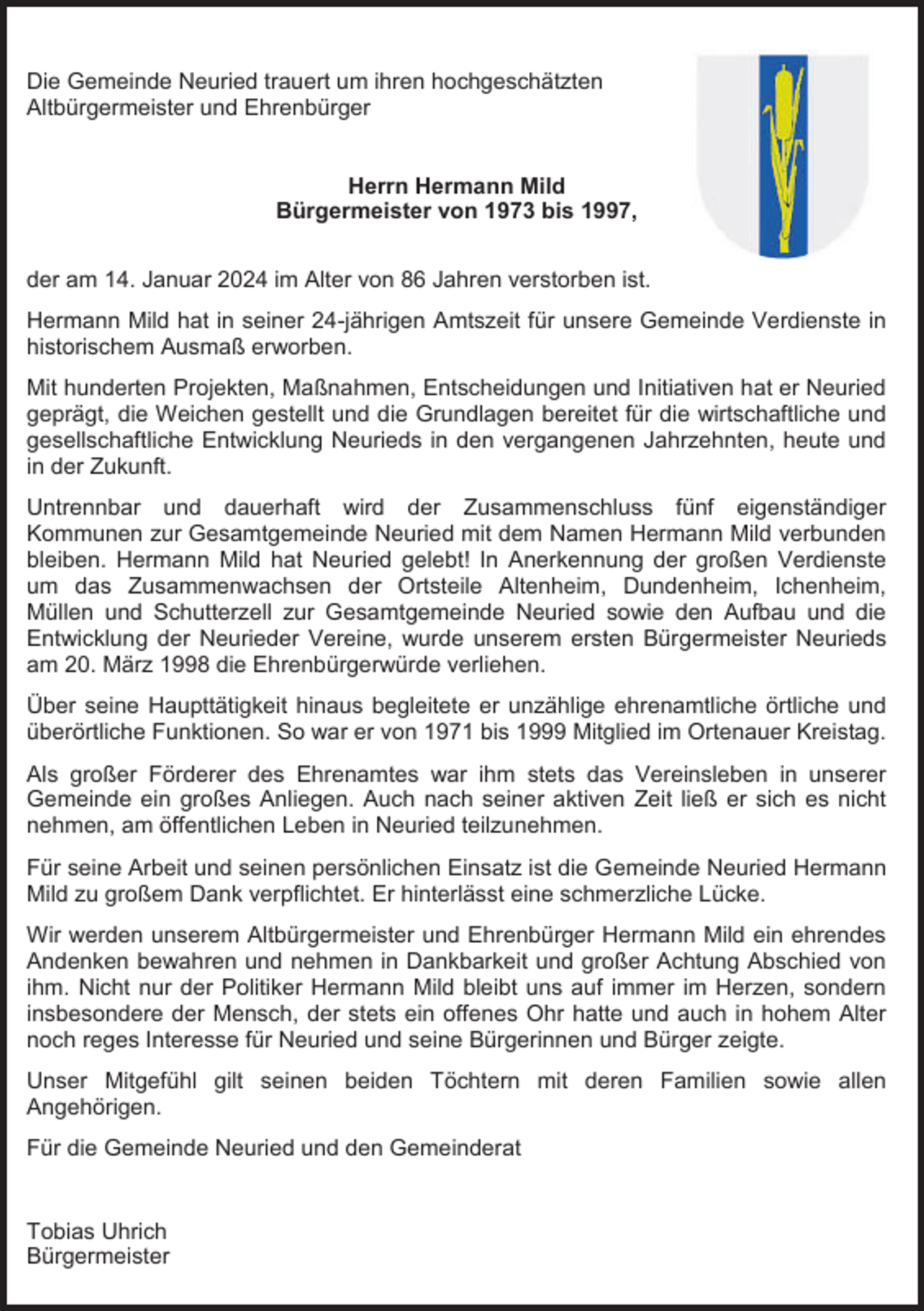 <p>Die Gemeinde Neuried trauert um ihren hochgeschätzten<br />Altbürgermeister und Ehrenbürger</p><p>Herrn Hermann Mild<br />Bürgermeister von 1973 bis 1997,<br />der am 14. Januar 2024 im Alter von 86 Jahren verstorben ist.<br />Hermann Mild hat in seiner 24-jährigen Amtszeit für unsere Gemeinde Verdienste in<br />historischem Ausmaß erworben.<br />Mit hunderten Projekten, Maßnahmen, Entscheidungen und Initiativen hat er Neuried<br />geprägt, die Weichen gestellt und die Grundlagen bereitet für die wirtschaftliche und<br />gesellschaftliche Entwicklung Neurieds in den vergangenen Jahrzehnten, heute und<br />in der Zukunft.<br />Untrennbar und dauerhaft wird der Zusammenschluss fünf eigenständiger<br />Kommunen zur Gesamtgemeinde Neuried mit dem Namen Hermann Mild verbunden<br />bleiben. Hermann Mild hat Neuried gelebt! In Anerkennung der großen Verdienste<br />um das Zusammenwachsen der Ortsteile Altenheim, Dundenheim, Ichenheim,<br />Müllen und Schutterzell zur Gesamtgemeinde Neuried sowie den Aufbau und die<br />Entwicklung der Neurieder Vereine, wurde unserem ersten Bürgermeister Neurieds<br />am 20. März 1998 die Ehrenbürgerwürde verliehen.<br />Über seine Haupttätigkeit hinaus begleitete er unzählige ehrenamtliche örtliche und<br />überörtliche Funktionen. So war er von 1971 bis 1999 Mitglied im Ortenauer Kreistag.<br />Als großer Förderer des Ehrenamtes war ihm stets das Vereinsleben in unserer<br />Gemeinde ein großes Anliegen. Auch nach seiner aktiven Zeit ließ er sich es nicht<br />nehmen, am öffentlichen Leben in Neuried teilzunehmen.<br />Für seine Arbeit und seinen persönlichen Einsatz ist die Gemeinde Neuried Hermann<br />Mild zu großem Dank verpflichtet. Er hinterlässt eine schmerzliche Lücke.<br />Wir werden unserem Altbürgermeister und Ehrenbürger Hermann Mild ein ehrendes<br />Andenken bewahren und nehmen in Dankbarkeit und großer Achtung Abschied von<br />ihm. Nicht nur der Politiker Hermann Mild bleibt uns auf immer im Herzen, sondern<br />insbesondere der Mensch, der stets ein offenes Ohr hatte und auch in hohem Alter<br />noch reges Interesse für Neuried und seine Bürgerinnen und Bürger zeigte.<br />Unser Mitgefühl gilt seinen beiden Töchtern mit deren Familien sowie allen<br />Angehörigen.<br />Für die Gemeinde Neuried und den Gemeinderat</p><p>Tobias Uhrich<br />Bürgermeister</p>
