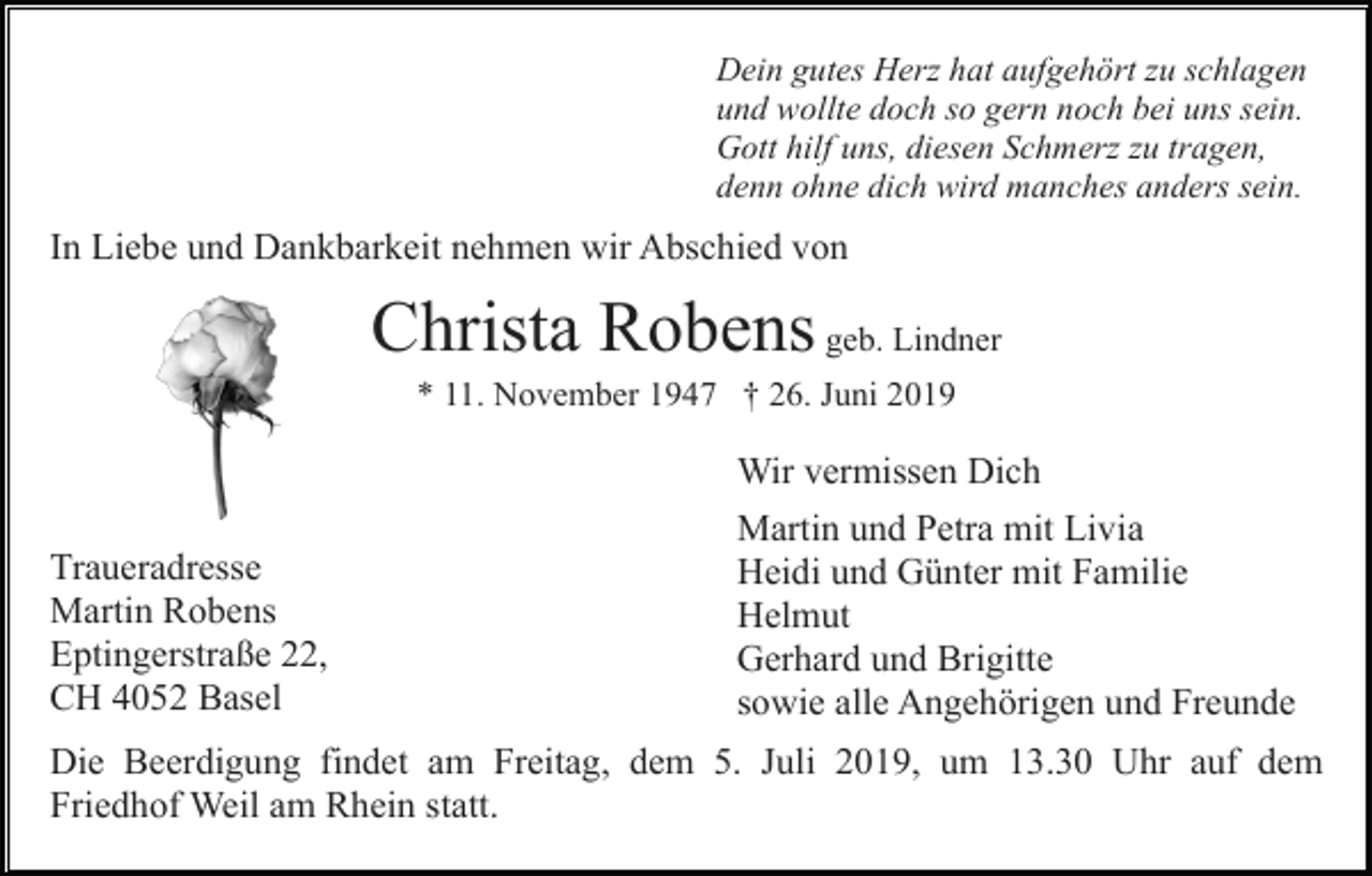 <p>Dein gutes Herz hat aufgehört zu schlagen<br />und wollte doch so gern noch bei uns sein.<br />Gott hilf uns, diesen Schmerz zu tragen,<br />denn ohne dich wird manches anders sein.</p><p>In Liebe und Dankbarkeit nehmen wir Abschied von</p><p>Christa Robens geb. Lindner<br />* 11. November 1947 † 26. Juni 2019</p><p>Wir vermissen Dich<br />Traueradresse<br />Martin Robens<br />Eptingerstraße 22,<br />CH 4052 Basel</p><p>Martin und Petra mit Livia<br />Heidi und Günter mit Familie<br />Helmut<br />Gerhard und Brigitte<br />sowie alle Angehörigen und Freunde</p><p>Die Beerdigung findet am Freitag, dem 5. Juli 2019, um 13.30 Uhr auf dem<br />Friedhof Weil am Rhein statt.</p>