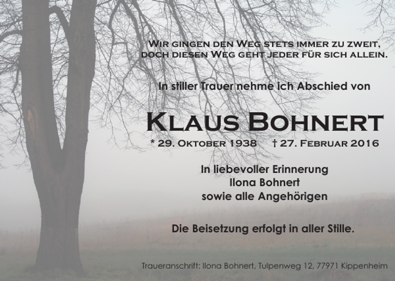 <p>Wir gingen den Weg stets immer zu zweit,<br />doch diesen Weg geht jeder für sich allein.</p><p>In stiller Trauer nehme ich Abschied von</p><p>Klaus Bohnert<br />* 29. Oktober 1938</p><p>† 27. Februar 2016</p><p>In liebevoller Erinnerung<br />Ilona Bohnert<br />sowie alle Angehörigen<br />Die Beisetzung erfolgt in aller Stille.<br />Traueranschrift: Ilona Bohnert, Tulpenweg 12, 77971 Kippenheim</p>