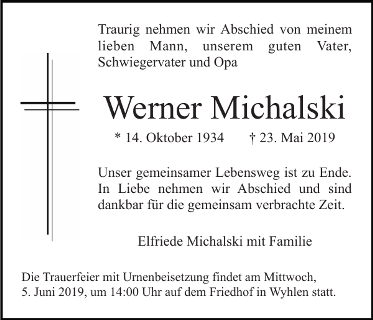 <p>Traurig nehmen wir Abschied von meinem<br />lieben Mann, unserem guten Vater,<br />Schwiegervater und Opa</p><p>Werner Michalski<br />* 14. Oktober 1934</p><p>† 23. Mai 2019</p><p>Unser gemeinsamer Lebensweg ist zu Ende.<br />In Liebe nehmen wir Abschied und sind<br />dankbar für die gemeinsam verbrachte Zeit.<br />Elfriede Michalski mit Familie<br />Die Trauerfeier mit Urnenbeisetzung findet am Mittwoch,<br />5. Juni 2019, um 14:00 Uhr auf dem Friedhof in Wyhlen statt.</p>