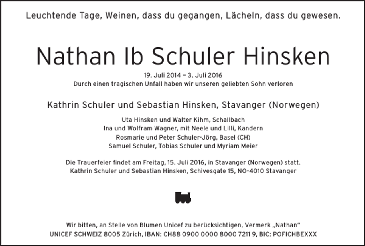 <p>Leuchtende Tage, Weinen, dass du gegangen, Lächeln, dass du gewesen.</p><p>Nathan Ib Schuler Hinsken<br />19. Juli 2014 — 3. Juli 2016<br />Durch einen tragischen Unfall haben wir unseren geliebten Sohn verloren</p><p>Kathrin Schuler und Sebastian Hinsken, Stavanger (Norwegen)<br />Uta Hinsken und Walter Kihm, Schallbach<br />Ina und Wolfram Wagner, mit Neele und Lilli, Kandern<br />Rosmarie und Peter Schuler-Jörg, Basel (CH)<br />Samuel Schuler, Tobias Schuler und Myriam Meier<br />Die Trauerfeier findet am Freitag, 15. Juli 2016, in Stavanger (Norwegen) statt.<br />Kathrin Schuler und Sebastian Hinsken, Schivesgate 15, NO-4010 Stavanger</p><p>Wir bitten, an Stelle von Blumen Unicef zu berücksichtigen, Vermerk „Nathan“<br />UNICEF SCHWEIZ 8005 Zürich, IBAN: CH88 0900 8000 7211 9, BIC: POFICHBEXXX</p>