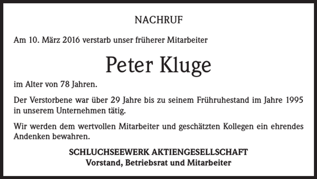 <p>NACHRUF<br />Am 10. März 2016 verstarb unser früherer Mitarbeiter</p><p>Peter Kluge<br />im Alter von 78 Jahren.<br />Der Verstorbene war über 29 Jahre bis zu seinem Frühruhestand im Jahre 1995<br />in unserem Unternehmen tätig.<br />Wir werden dem wertvollen Mitarbeiter und geschätzten Kollegen ein ehrendes<br />Andenken bewahren.<br />SCHLUCHSEEWERK AKTIENGESELLSCHAFT<br />Vorstand, Betriebsrat und Mitarbeiter</p>