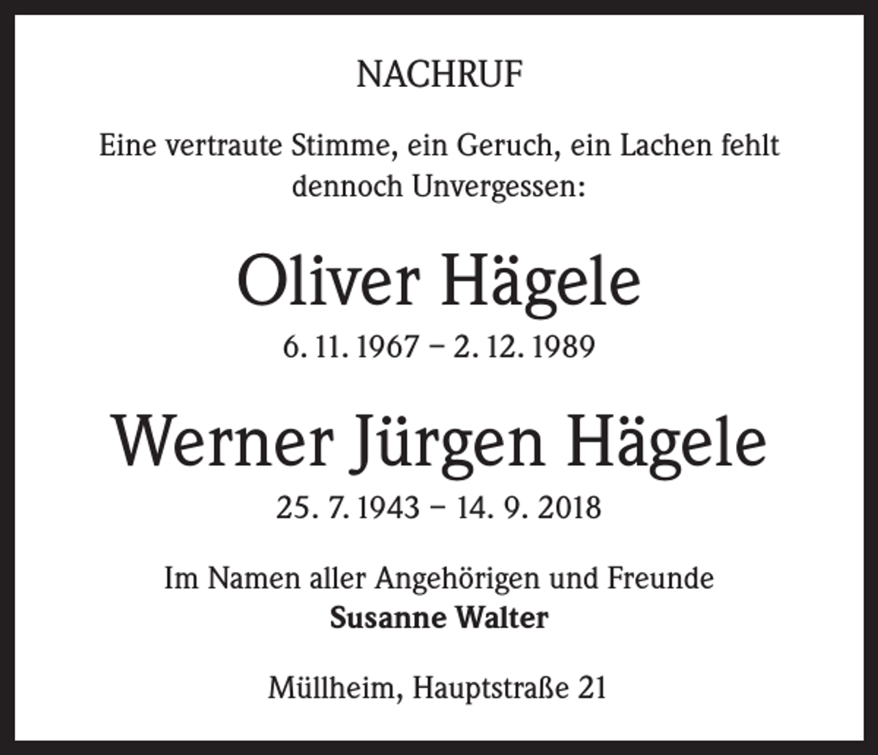 <p>NACHRUF<br />Eine vertraute Stimme, ein Geruch, ein Lachen fehlt<br />dennoch Unvergessen:</p><p>Oliver Hägele<br />6. 11. 1967 – 2. 12. 1989</p><p>Werner Jürgen Hägele<br />25. 7. 1943 – 14. 9. 2018<br />Im Namen aller Angehörigen und Freunde<br />Susanne Walter<br />Müllheim, Hauptstraße 21</p>