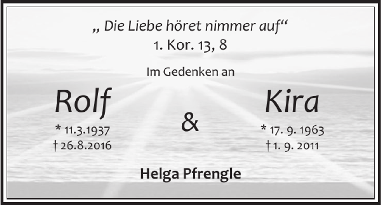 <p>„ Die Liebe höret nimmer auf“<br />1. Kor. 13, 8</p><p>Rolf</p><p>* 11.3.1937<br />† 26.8.2016</p><p>Im Gedenken an</p><p>&amp;<br />Helga Pfrengle</p><p>Kira</p><p>* 17. 9. 1963<br />† 1. 9. 2011</p>