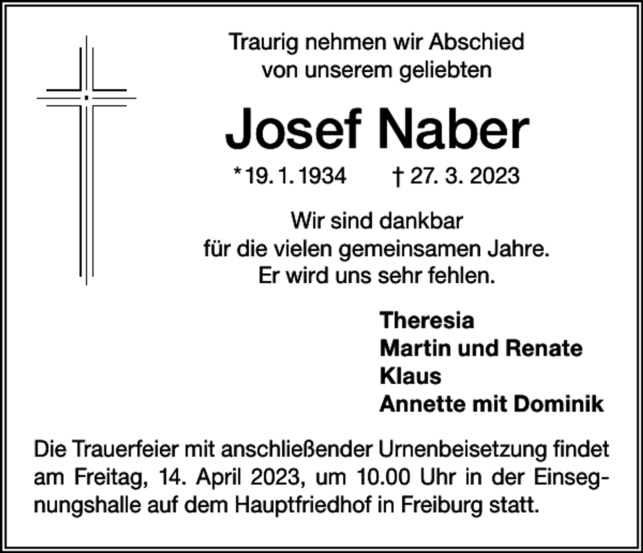 <p>Traurig nehmen wir Abschied<br />von unserem geliebten</p><p>Josef Naber<br />* 19. 1. 1934 † 27. 3. 2023<br />Wir sind dankbar<br />für die vielen gemeinsamen Jahre.<br />Er wird uns sehr fehlen.<br />Theresia<br />Martin und Renate<br />Klaus<br />Annette mit Dominik<br />Die Trauerfeier mit anschließender Urnenbeisetzung findet<br />am Freitag, 14. April 2023, um 10.00 Uhr in der Einsegnungshalle auf dem Hauptfriedhof in Freiburg statt.</p>