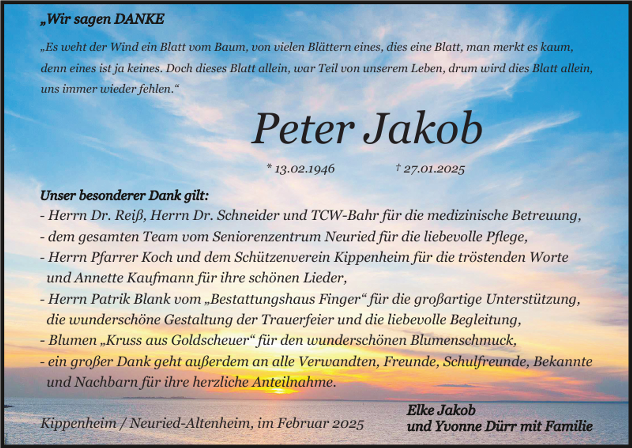 <p>„Es weht der Wind ein Blatt vom Baum, von vielen Blättern eines, dies eine Blatt, man merkt es kaum,<br />denn eines ist ja keines. Doch dieses Blatt allein, war Teil von unserem Leben, drum wird dies Blatt allein,<br />uns immer wieder fehlen.“</p><p>Peter Jakob<br />* 13.02.1946</p><p>† 27.01.2025</p><p>- Herrn Dr. Reiß, Herrn Dr. Schneider und TCW-Bahr für die medizinische Betreuung,<br />- dem gesamten Team vom Seniorenzentrum Neuried für die liebevolle Pﬂege,<br />- Herrn Pfarrer Koch und dem Schützenverein Kippenheim für die tröstenden Worte</p><p>und Annette Kaufmann für ihre schönen Lieder,<br />- Herrn Patrik Blank vom „Bestattungshaus Finger“ für die großartige Unterstützung,<br />die wunderschöne Gestaltung der Trauerfeier und die liebevolle Begleitung,<br />- Blumen „Kruss aus Goldscheuer“ für den wunderschönen Blumenschmuck,<br />- ein großer Dank geht außerdem an alle Verwandten, Freunde, Schulfreunde, Bekannte<br />und Nachbarn für ihre herzliche Anteilnahme.<br />Kippenheim / Neuried-Altenheim, im Februar 2025</p>