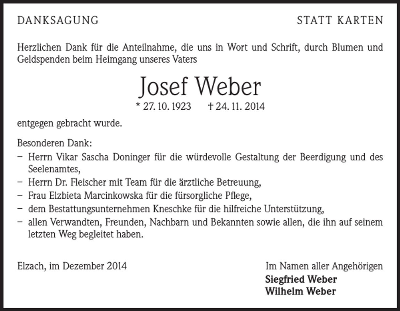 <p>DA N K SAG U NG</p><p>S TAT T K A RT E N</p><p>Herzlichen Dank für die Anteilnahme, die uns in Wort und Schrift, durch Blumen und<br />Geldspenden beim Heimgang unseres Vaters</p><p>Josef Weber</p><p>* 27. 10. 1923 † 24. 11. 2014<br />entgegen gebracht wurde.<br />Besonderen Dank:<br />– Herrn Vikar Sascha Doninger für die würdevolle Gestaltung der Beerdigung und des<br />Seelenamtes,<br />– Herrn Dr. Fleischer mit Team für die ärztliche Betreuung,<br />– Frau Elzbieta Marcinkowska für die fürsorgliche Pflege,<br />– dem Bestattungsunternehmen Kneschke für die hilfreiche Unterstützung,<br />– allen Verwandten, Freunden, Nachbarn und Bekannten sowie allen, die ihn auf seinem<br />letzten Weg begleitet haben.<br />Elzach, im Dezember 2014</p><p>Im Namen aller Angehörigen<br />Siegfried Weber<br />Wilhelm Weber</p>