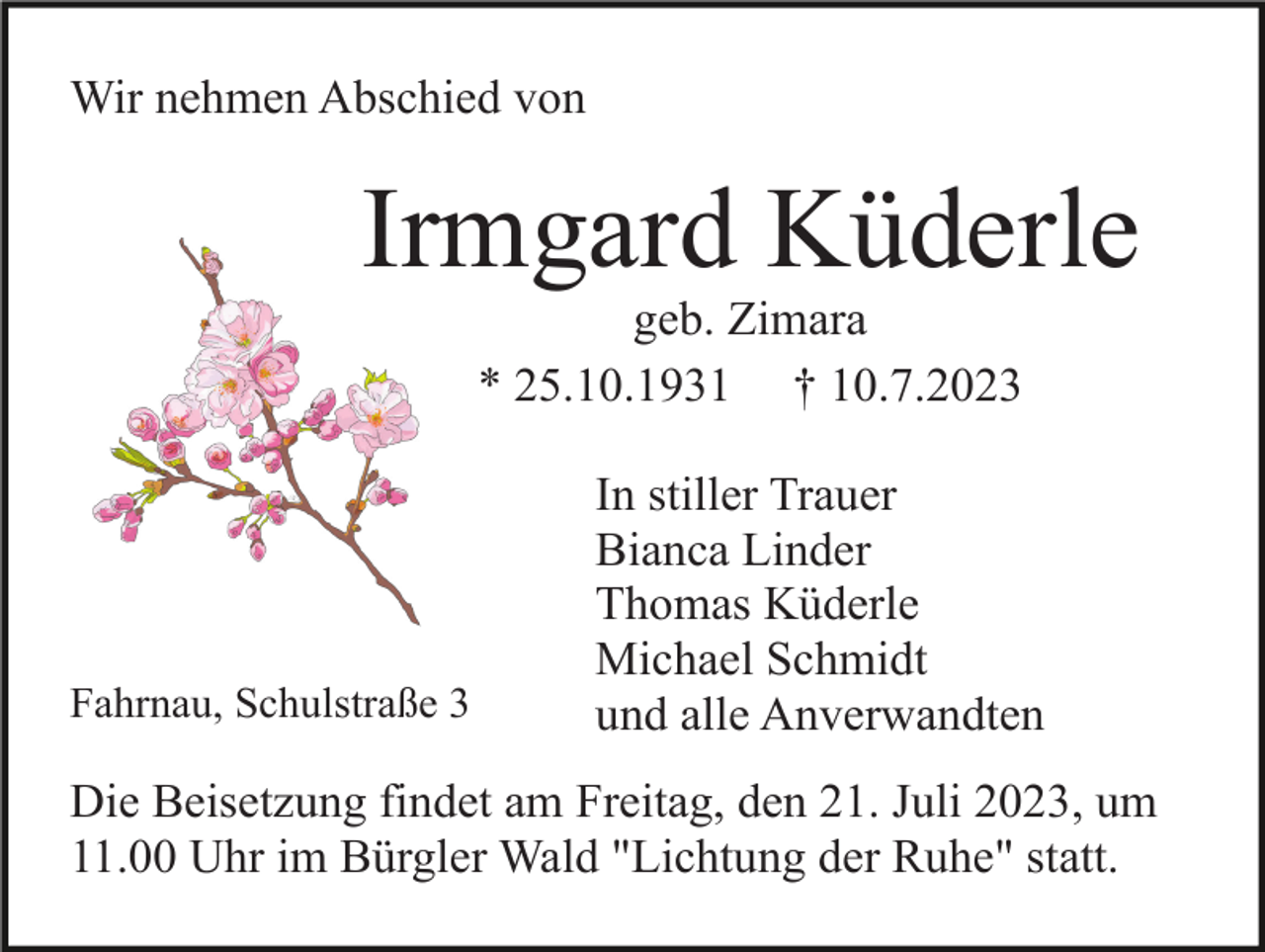 <p>Wir nehmen Abschied von</p><p>Irmgard Küderle<br />geb. Zimara<br />* 25.10.1931 † 10.7.2023</p><p>Fahrnau, Schulstraße 3</p><p>In stiller Trauer<br />Bianca Linder<br />Thomas Küderle<br />Michael Schmidt<br />und alle Anverwandten</p><p>Die Beisetzung findet am Freitag, den 21. Juli 2023, um<br />11.00 Uhr im Bürgler Wald "Lichtung der Ruhe" statt.</p>