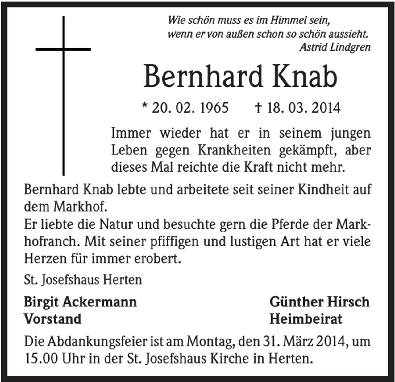 <p>Wie schön muss es im Himmel sein,<br />wenn er von außen schon so schön aussieht.<br />Astrid Lindgren</p><p>Bernhard Knab<br />* 20. 02. 1965</p><p>† 18. 03. 2014</p><p>Immer wieder hat er in seinem jungen<br />Leben gegen Krankheiten gekämpft, aber<br />dieses Mal reichte die Kraft nicht mehr.<br />Bernhard Knab lebte und arbeitete seit seiner Kindheit auf<br />dem Markhof.<br />Er liebte die Natur und besuchte gern die Pferde der Markhofranch. Mit seiner pfiffigen und lustigen Art hat er viele<br />Herzen für immer erobert.<br />St. Josefshaus Herten<br />Günther Hirsch<br />Birgit Ackermann<br />Heimbeirat<br />Vorstand<br />Die Abdankungsfeier ist am Montag, den 31. März 2014, um<br />15.00 Uhr in der St. Josefshaus Kirche in Herten.</p>
